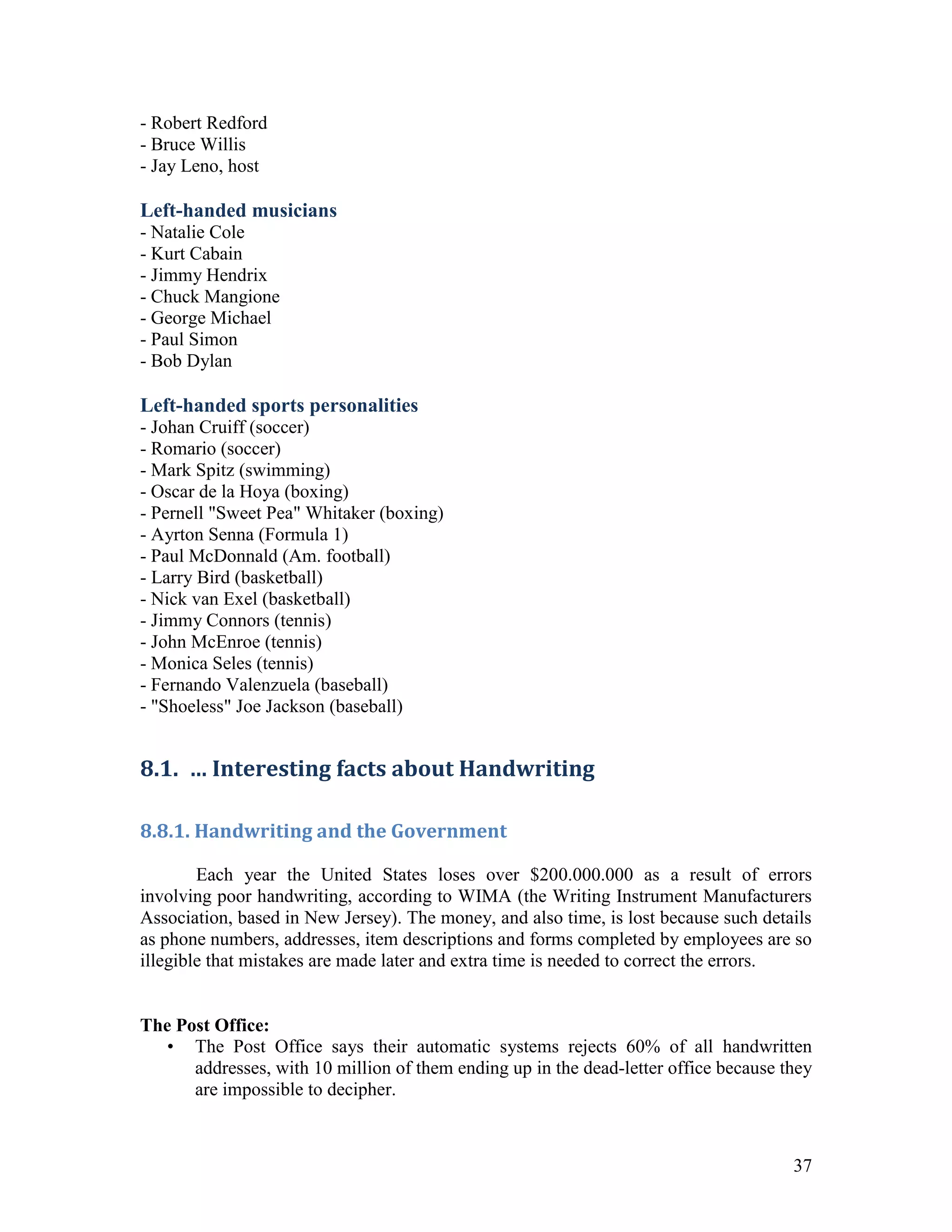 - Robert Redford
- Bruce Willis
- Jay Leno, host

Left-handed musicians
- Natalie Cole
- Kurt Cabain
- Jimmy Hendrix
- Chuck Mangione
- George Michael
- Paul Simon
- Bob Dylan

Left-handed sports personalities
- Johan Cruiff (soccer)
- Romario (soccer)
- Mark Spitz (swimming)
- Oscar de la Hoya (boxing)
- Pernell "Sweet Pea" Whitaker (boxing)
- Ayrton Senna (Formula 1)
- Paul McDonnald (Am. football)
- Larry Bird (basketball)
- Nick van Exel (basketball)
- Jimmy Connors (tennis)
- John McEnroe (tennis)
- Monica Seles (tennis)
- Fernando Valenzuela (baseball)
- "Shoeless" Joe Jackson (baseball)


8.1. … Interesting facts about Handwriting

8.8.1. Handwriting and the Government

        Each year the United States loses over $200.000.000 as a result of errors
involving poor handwriting, according to WIMA (the Writing Instrument Manufacturers
Association, based in New Jersey). The money, and also time, is lost because such details
as phone numbers, addresses, item descriptions and forms completed by employees are so
illegible that mistakes are made later and extra time is needed to correct the errors.


The Post Office:
  • The Post Office says their automatic systems rejects 60% of all handwritten
      addresses, with 10 million of them ending up in the dead-letter office because they
      are impossible to decipher.



                                                                                      37
 