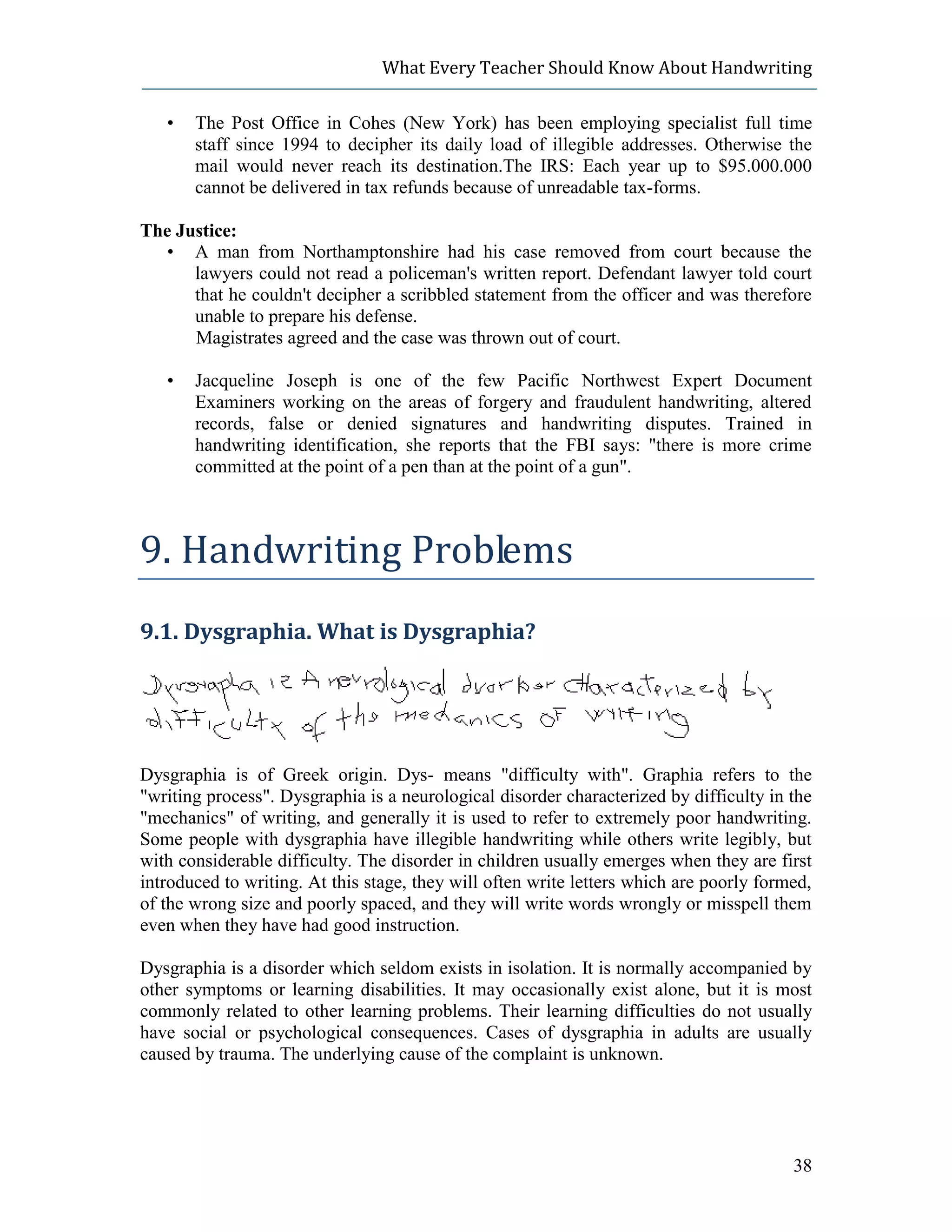 What Every Teacher Should Know About Handwriting

   •   The Post Office in Cohes (New York) has been employing specialist full time
       staff since 1994 to decipher its daily load of illegible addresses. Otherwise the
       mail would never reach its destination.The IRS: Each year up to $95.000.000
       cannot be delivered in tax refunds because of unreadable tax-forms.

The Justice:
  • A man from Northamptonshire had his case removed from court because the
      lawyers could not read a policeman's written report. Defendant lawyer told court
      that he couldn't decipher a scribbled statement from the officer and was therefore
      unable to prepare his defense.
      Magistrates agreed and the case was thrown out of court.

   •   Jacqueline Joseph is one of the few Pacific Northwest Expert Document
       Examiners working on the areas of forgery and fraudulent handwriting, altered
       records, false or denied signatures and handwriting disputes. Trained in
       handwriting identification, she reports that the FBI says: "there is more crime
       committed at the point of a pen than at the point of a gun".



9. Handwriting Problems
9.1. Dysgraphia. What is Dysgraphia?




Dysgraphia is of Greek origin. Dys- means "difficulty with". Graphia refers to the
"writing process". Dysgraphia is a neurological disorder characterized by difficulty in the
"mechanics" of writing, and generally it is used to refer to extremely poor handwriting.
Some people with dysgraphia have illegible handwriting while others write legibly, but
with considerable difficulty. The disorder in children usually emerges when they are first
introduced to writing. At this stage, they will often write letters which are poorly formed,
of the wrong size and poorly spaced, and they will write words wrongly or misspell them
even when they have had good instruction.

Dysgraphia is a disorder which seldom exists in isolation. It is normally accompanied by
other symptoms or learning disabilities. It may occasionally exist alone, but it is most
commonly related to other learning problems. Their learning difficulties do not usually
have social or psychological consequences. Cases of dysgraphia in adults are usually
caused by trauma. The underlying cause of the complaint is unknown.




                                                                                         38
 
