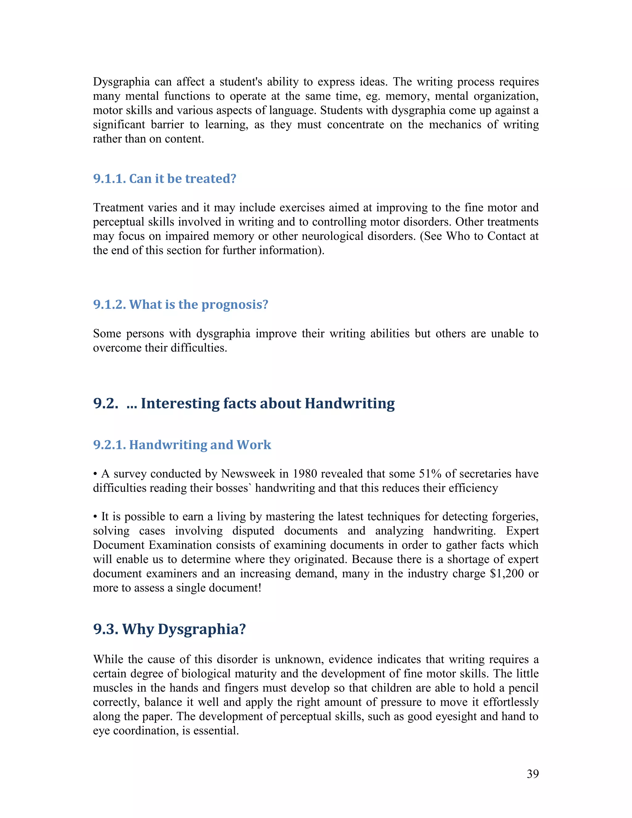 Dysgraphia can affect a student's ability to express ideas. The writing process requires
many mental functions to operate at the same time, eg. memory, mental organization,
motor skills and various aspects of language. Students with dysgraphia come up against a
significant barrier to learning, as they must concentrate on the mechanics of writing
rather than on content.


9.1.1. Can it be treated?

Treatment varies and it may include exercises aimed at improving to the fine motor and
perceptual skills involved in writing and to controlling motor disorders. Other treatments
may focus on impaired memory or other neurological disorders. (See Who to Contact at
the end of this section for further information).



9.1.2. What is the prognosis?

Some persons with dysgraphia improve their writing abilities but others are unable to
overcome their difficulties.



9.2. … Interesting facts about Handwriting

9.2.1. Handwriting and Work

• A survey conducted by Newsweek in 1980 revealed that some 51% of secretaries have
difficulties reading their bosses` handwriting and that this reduces their efficiency

• It is possible to earn a living by mastering the latest techniques for detecting forgeries,
solving cases involving disputed documents and analyzing handwriting. Expert
Document Examination consists of examining documents in order to gather facts which
will enable us to determine where they originated. Because there is a shortage of expert
document examiners and an increasing demand, many in the industry charge $1,200 or
more to assess a single document!


9.3. Why Dysgraphia?
While the cause of this disorder is unknown, evidence indicates that writing requires a
certain degree of biological maturity and the development of fine motor skills. The little
muscles in the hands and fingers must develop so that children are able to hold a pencil
correctly, balance it well and apply the right amount of pressure to move it effortlessly
along the paper. The development of perceptual skills, such as good eyesight and hand to
eye coordination, is essential.


                                                                                          39
 