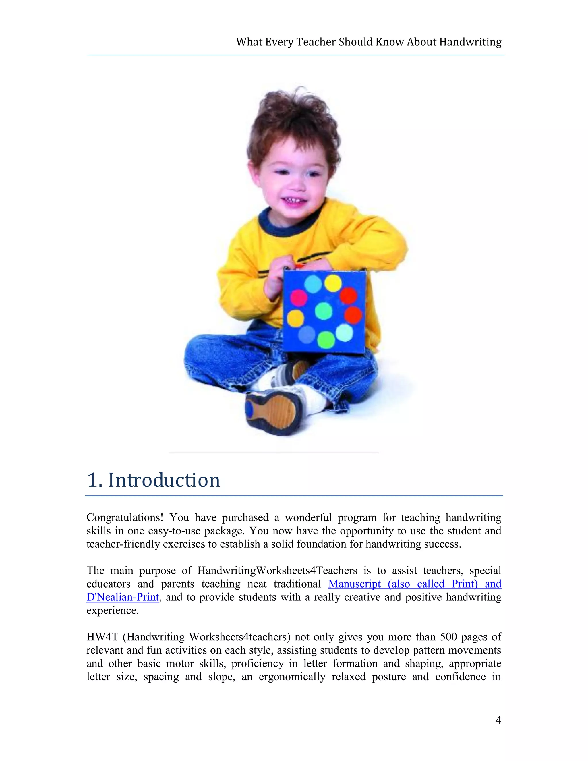 What Every Teacher Should Know About Handwriting




1. Introduction
Congratulations! You have purchased a wonderful program for teaching handwriting
skills in one easy-to-use package. You now have the opportunity to use the student and
teacher-friendly exercises to establish a solid foundation for handwriting success.

The main purpose of HandwritingWorksheets4Teachers is to assist teachers, special
educators and parents teaching neat traditional Manuscript (also called Print) and
D'Nealian-Print, and to provide students with a really creative and positive handwriting
experience.

HW4T (Handwriting Worksheets4teachers) not only gives you more than 500 pages of
relevant and fun activities on each style, assisting students to develop pattern movements
and other basic motor skills, proficiency in letter formation and shaping, appropriate
letter size, spacing and slope, an ergonomically relaxed posture and confidence in


                                                                                        4
 