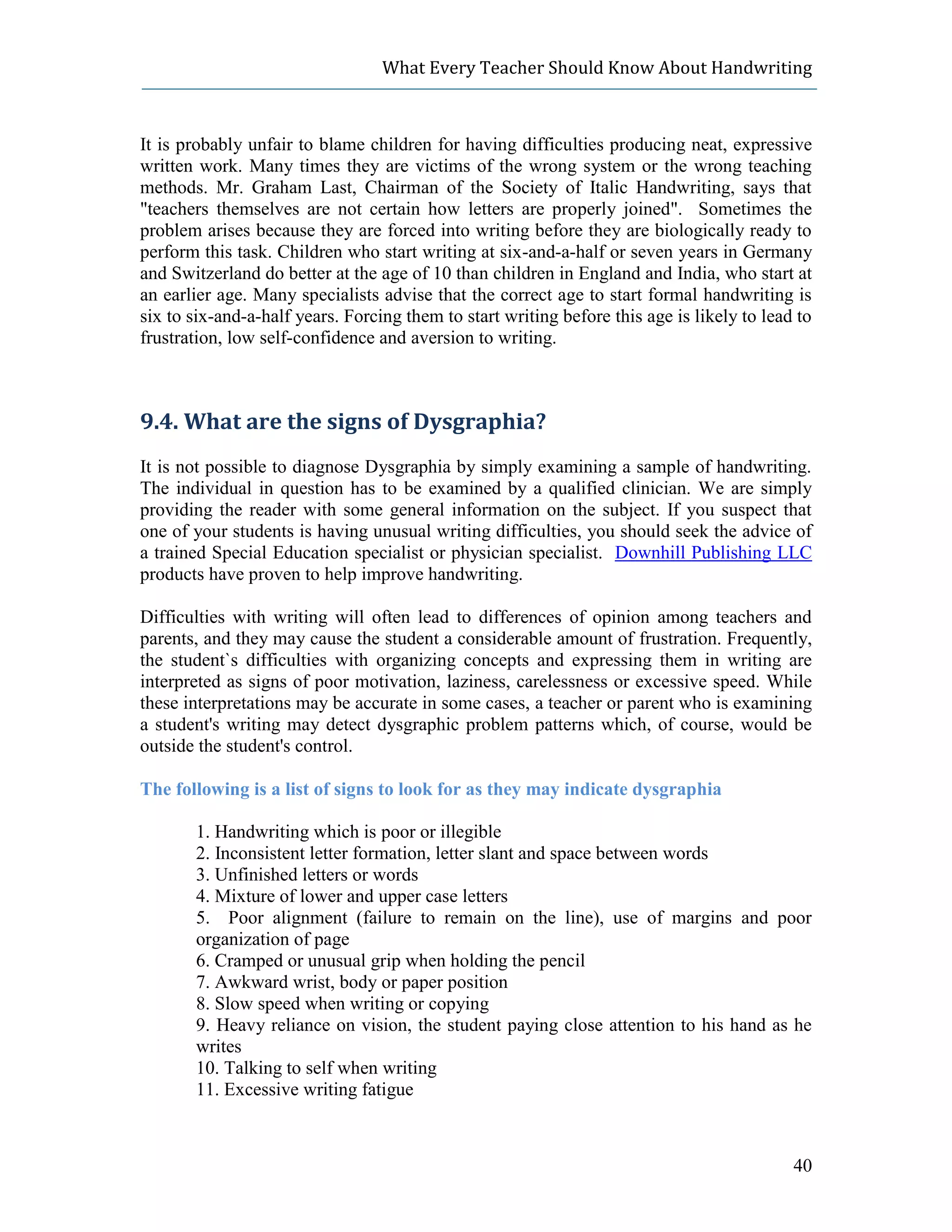What Every Teacher Should Know About Handwriting



It is probably unfair to blame children for having difficulties producing neat, expressive
written work. Many times they are victims of the wrong system or the wrong teaching
methods. Mr. Graham Last, Chairman of the Society of Italic Handwriting, says that
"teachers themselves are not certain how letters are properly joined". Sometimes the
problem arises because they are forced into writing before they are biologically ready to
perform this task. Children who start writing at six-and-a-half or seven years in Germany
and Switzerland do better at the age of 10 than children in England and India, who start at
an earlier age. Many specialists advise that the correct age to start formal handwriting is
six to six-and-a-half years. Forcing them to start writing before this age is likely to lead to
frustration, low self-confidence and aversion to writing.



9.4. What are the signs of Dysgraphia?
It is not possible to diagnose Dysgraphia by simply examining a sample of handwriting.
The individual in question has to be examined by a qualified clinician. We are simply
providing the reader with some general information on the subject. If you suspect that
one of your students is having unusual writing difficulties, you should seek the advice of
a trained Special Education specialist or physician specialist. Downhill Publishing LLC
products have proven to help improve handwriting.

Difficulties with writing will often lead to differences of opinion among teachers and
parents, and they may cause the student a considerable amount of frustration. Frequently,
the student`s difficulties with organizing concepts and expressing them in writing are
interpreted as signs of poor motivation, laziness, carelessness or excessive speed. While
these interpretations may be accurate in some cases, a teacher or parent who is examining
a student's writing may detect dysgraphic problem patterns which, of course, would be
outside the student's control.

The following is a list of signs to look for as they may indicate dysgraphia

       1. Handwriting which is poor or illegible
       2. Inconsistent letter formation, letter slant and space between words
       3. Unfinished letters or words
       4. Mixture of lower and upper case letters
       5. Poor alignment (failure to remain on the line), use of margins and poor
       organization of page
       6. Cramped or unusual grip when holding the pencil
       7. Awkward wrist, body or paper position
       8. Slow speed when writing or copying
       9. Heavy reliance on vision, the student paying close attention to his hand as he
       writes
       10. Talking to self when writing
       11. Excessive writing fatigue



                                                                                            40
 