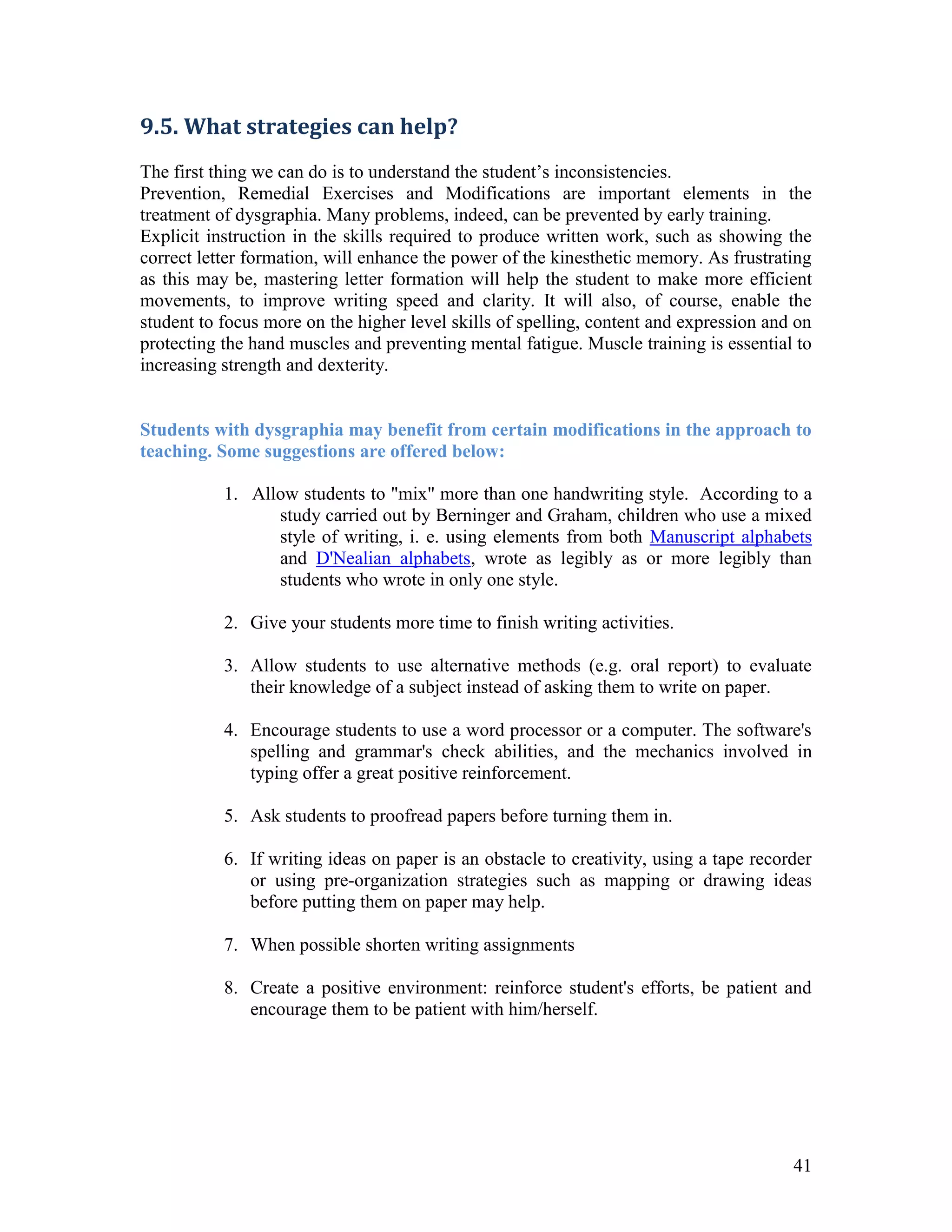 9.5. What strategies can help?
The first thing we can do is to understand the student’s inconsistencies.
Prevention, Remedial Exercises and Modifications are important elements in the
treatment of dysgraphia. Many problems, indeed, can be prevented by early training.
Explicit instruction in the skills required to produce written work, such as showing the
correct letter formation, will enhance the power of the kinesthetic memory. As frustrating
as this may be, mastering letter formation will help the student to make more efficient
movements, to improve writing speed and clarity. It will also, of course, enable the
student to focus more on the higher level skills of spelling, content and expression and on
protecting the hand muscles and preventing mental fatigue. Muscle training is essential to
increasing strength and dexterity.


Students with dysgraphia may benefit from certain modifications in the approach to
teaching. Some suggestions are offered below:

           1. Allow students to "mix" more than one handwriting style. According to a
                 study carried out by Berninger and Graham, children who use a mixed
                 style of writing, i. e. using elements from both Manuscript alphabets
                 and D'Nealian alphabets, wrote as legibly as or more legibly than
                 students who wrote in only one style.

           2. Give your students more time to finish writing activities.

           3. Allow students to use alternative methods (e.g. oral report) to evaluate
              their knowledge of a subject instead of asking them to write on paper.

           4. Encourage students to use a word processor or a computer. The software's
              spelling and grammar's check abilities, and the mechanics involved in
              typing offer a great positive reinforcement.

           5. Ask students to proofread papers before turning them in.

           6. If writing ideas on paper is an obstacle to creativity, using a tape recorder
              or using pre-organization strategies such as mapping or drawing ideas
              before putting them on paper may help.

           7. When possible shorten writing assignments

           8. Create a positive environment: reinforce student's efforts, be patient and
              encourage them to be patient with him/herself.




                                                                                        41
 