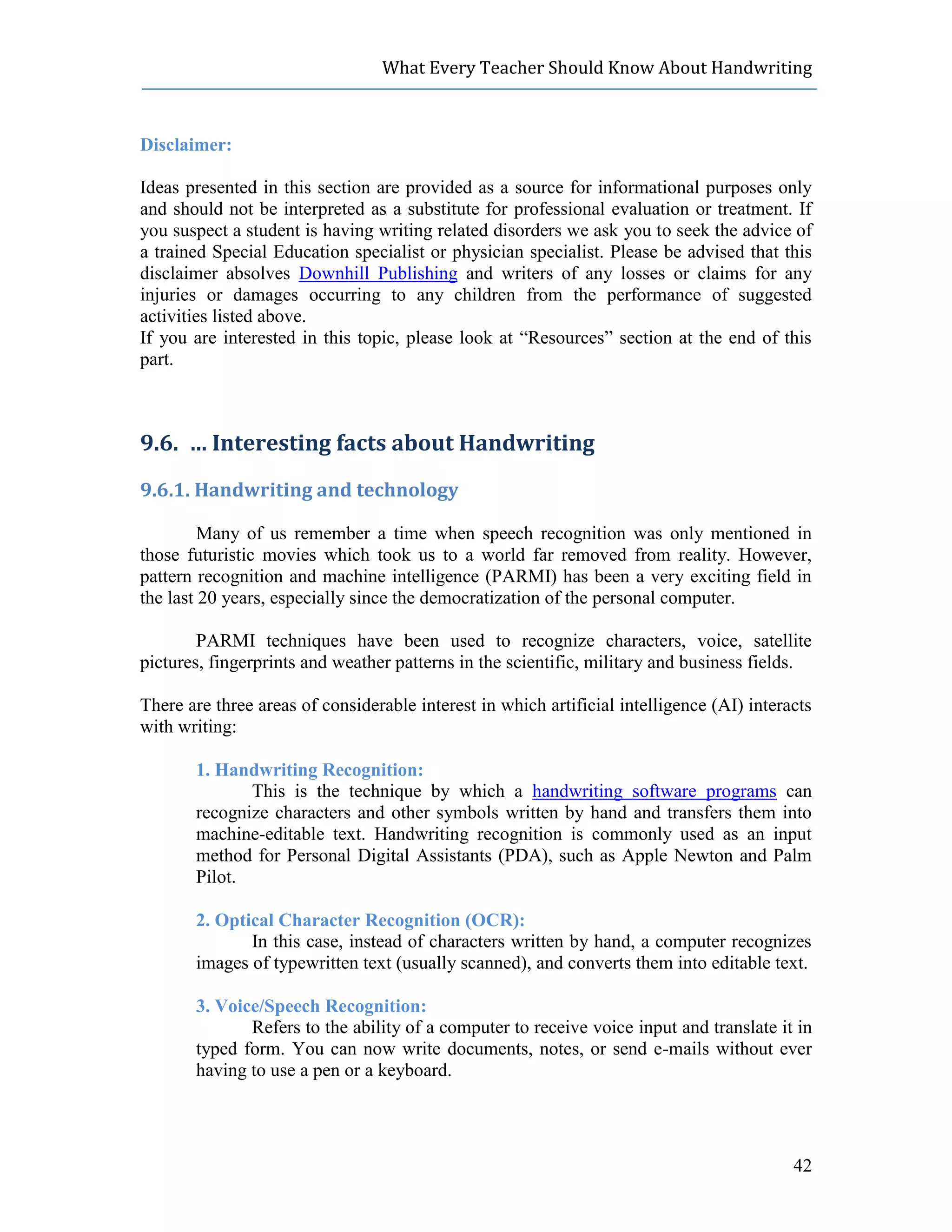 What Every Teacher Should Know About Handwriting



Disclaimer:

Ideas presented in this section are provided as a source for informational purposes only
and should not be interpreted as a substitute for professional evaluation or treatment. If
you suspect a student is having writing related disorders we ask you to seek the advice of
a trained Special Education specialist or physician specialist. Please be advised that this
disclaimer absolves Downhill Publishing and writers of any losses or claims for any
injuries or damages occurring to any children from the performance of suggested
activities listed above.
If you are interested in this topic, please look at “Resources” section at the end of this
part.



9.6. … Interesting facts about Handwriting
9.6.1. Handwriting and technology

         Many of us remember a time when speech recognition was only mentioned in
those futuristic movies which took us to a world far removed from reality. However,
pattern recognition and machine intelligence (PARMI) has been a very exciting field in
the last 20 years, especially since the democratization of the personal computer.

        PARMI techniques have been used to recognize characters, voice, satellite
pictures, fingerprints and weather patterns in the scientific, military and business fields.

There are three areas of considerable interest in which artificial intelligence (AI) interacts
with writing:

       1. Handwriting Recognition:
              This is the technique by which a handwriting software programs can
       recognize characters and other symbols written by hand and transfers them into
       machine-editable text. Handwriting recognition is commonly used as an input
       method for Personal Digital Assistants (PDA), such as Apple Newton and Palm
       Pilot.

       2. Optical Character Recognition (OCR):
              In this case, instead of characters written by hand, a computer recognizes
       images of typewritten text (usually scanned), and converts them into editable text.

       3. Voice/Speech Recognition:
              Refers to the ability of a computer to receive voice input and translate it in
       typed form. You can now write documents, notes, or send e-mails without ever
       having to use a pen or a keyboard.




                                                                                           42
 