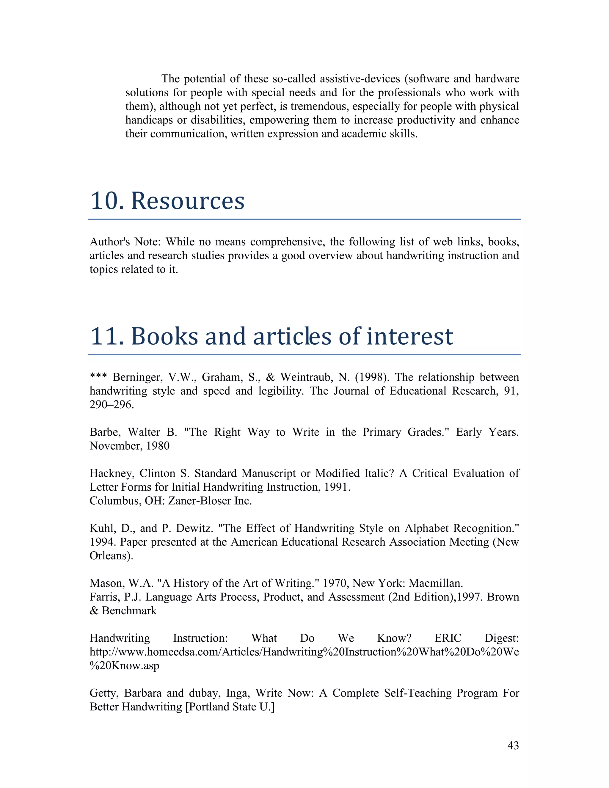 The potential of these so-called assistive-devices (software and hardware
       solutions for people with special needs and for the professionals who work with
       them), although not yet perfect, is tremendous, especially for people with physical
       handicaps or disabilities, empowering them to increase productivity and enhance
       their communication, written expression and academic skills.




10. Resources
Author's Note: While no means comprehensive, the following list of web links, books,
articles and research studies provides a good overview about handwriting instruction and
topics related to it.




11. Books and articles of interest
*** Berninger, V.W., Graham, S., & Weintraub, N. (1998). The relationship between
handwriting style and speed and legibility. The Journal of Educational Research, 91,
290–296.

Barbe, Walter B. "The Right Way to Write in the Primary Grades." Early Years.
November, 1980

Hackney, Clinton S. Standard Manuscript or Modified Italic? A Critical Evaluation of
Letter Forms for Initial Handwriting Instruction, 1991.
Columbus, OH: Zaner-Bloser Inc.

Kuhl, D., and P. Dewitz. "The Effect of Handwriting Style on Alphabet Recognition."
1994. Paper presented at the American Educational Research Association Meeting (New
Orleans).

Mason, W.A. "A History of the Art of Writing." 1970, New York: Macmillan.
Farris, P.J. Language Arts Process, Product, and Assessment (2nd Edition),1997. Brown
& Benchmark

Handwriting    Instruction:   What     Do     We      Know?    ERIC   Digest:
http://www.homeedsa.com/Articles/Handwriting%20Instruction%20What%20Do%20We
%20Know.asp

Getty, Barbara and dubay, Inga, Write Now: A Complete Self-Teaching Program For
Better Handwriting [Portland State U.]


                                                                                       43
 