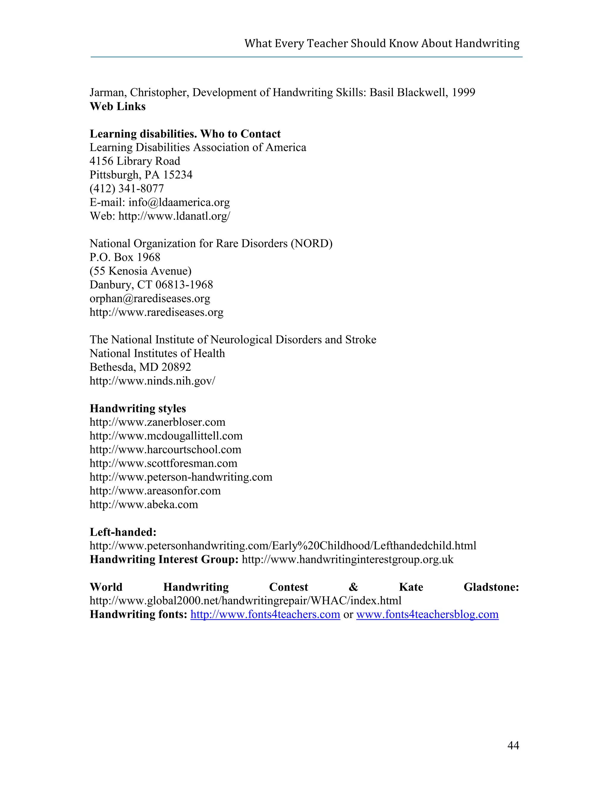 What Every Teacher Should Know About Handwriting



Jarman, Christopher, Development of Handwriting Skills: Basil Blackwell, 1999
Web Links

Learning disabilities. Who to Contact
Learning Disabilities Association of America
4156 Library Road
Pittsburgh, PA 15234
(412) 341-8077
E-mail: info@ldaamerica.org
Web: http://www.ldanatl.org/

National Organization for Rare Disorders (NORD)
P.O. Box 1968
(55 Kenosia Avenue)
Danbury, CT 06813-1968
orphan@rarediseases.org
http://www.rarediseases.org

The National Institute of Neurological Disorders and Stroke
National Institutes of Health
Bethesda, MD 20892
http://www.ninds.nih.gov/

Handwriting styles
http://www.zanerbloser.com
http://www.mcdougallittell.com
http://www.harcourtschool.com
http://www.scottforesman.com
http://www.peterson-handwriting.com
http://www.areasonfor.com
http://www.abeka.com

Left-handed:
http://www.petersonhandwriting.com/Early%20Childhood/Lefthandedchild.html
Handwriting Interest Group: http://www.handwritinginterestgroup.org.uk

World         Handwriting          Contest        &        Kate         Gladstone:
http://www.global2000.net/handwritingrepair/WHAC/index.html
Handwriting fonts: http://www.fonts4teachers.com or www.fonts4teachersblog.com




                                                                                44
 
