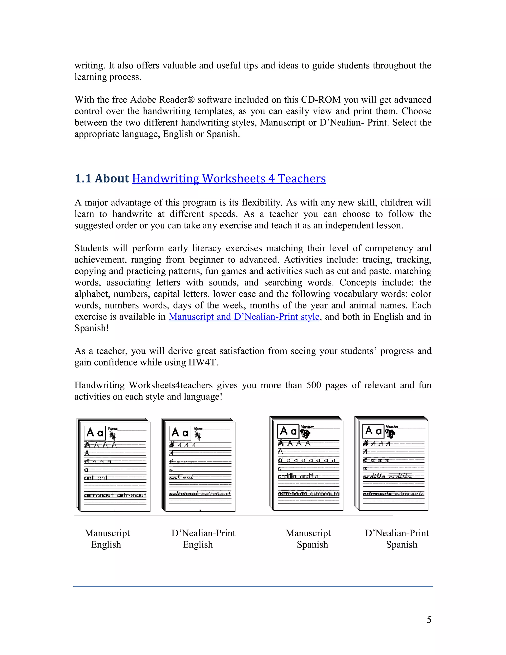 writing. It also offers valuable and useful tips and ideas to guide students throughout the
learning process.

With the free Adobe Reader® software included on this CD-ROM you will get advanced
control over the handwriting templates, as you can easily view and print them. Choose
between the two different handwriting styles, Manuscript or D’Nealian- Print. Select the
appropriate language, English or Spanish.



1.1 About Handwriting Worksheets 4 Teachers
A major advantage of this program is its flexibility. As with any new skill, children will
learn to handwrite at different speeds. As a teacher you can choose to follow the
suggested order or you can take any exercise and teach it as an independent lesson.

Students will perform early literacy exercises matching their level of competency and
achievement, ranging from beginner to advanced. Activities include: tracing, tracking,
copying and practicing patterns, fun games and activities such as cut and paste, matching
words, associating letters with sounds, and searching words. Concepts include: the
alphabet, numbers, capital letters, lower case and the following vocabulary words: color
words, numbers words, days of the week, months of the year and animal names. Each
exercise is available in Manuscript and D’Nealian-Print style, and both in English and in
Spanish!

As a teacher, you will derive great satisfaction from seeing your students’ progress and
gain confidence while using HW4T.

Handwriting Worksheets4teachers gives you more than 500 pages of relevant and fun
activities on each style and language!




  Manuscript            D’Nealian-Print              Manuscript           D’Nealian-Print
   English                English                      Spanish                Spanish




                                                                                         5
 