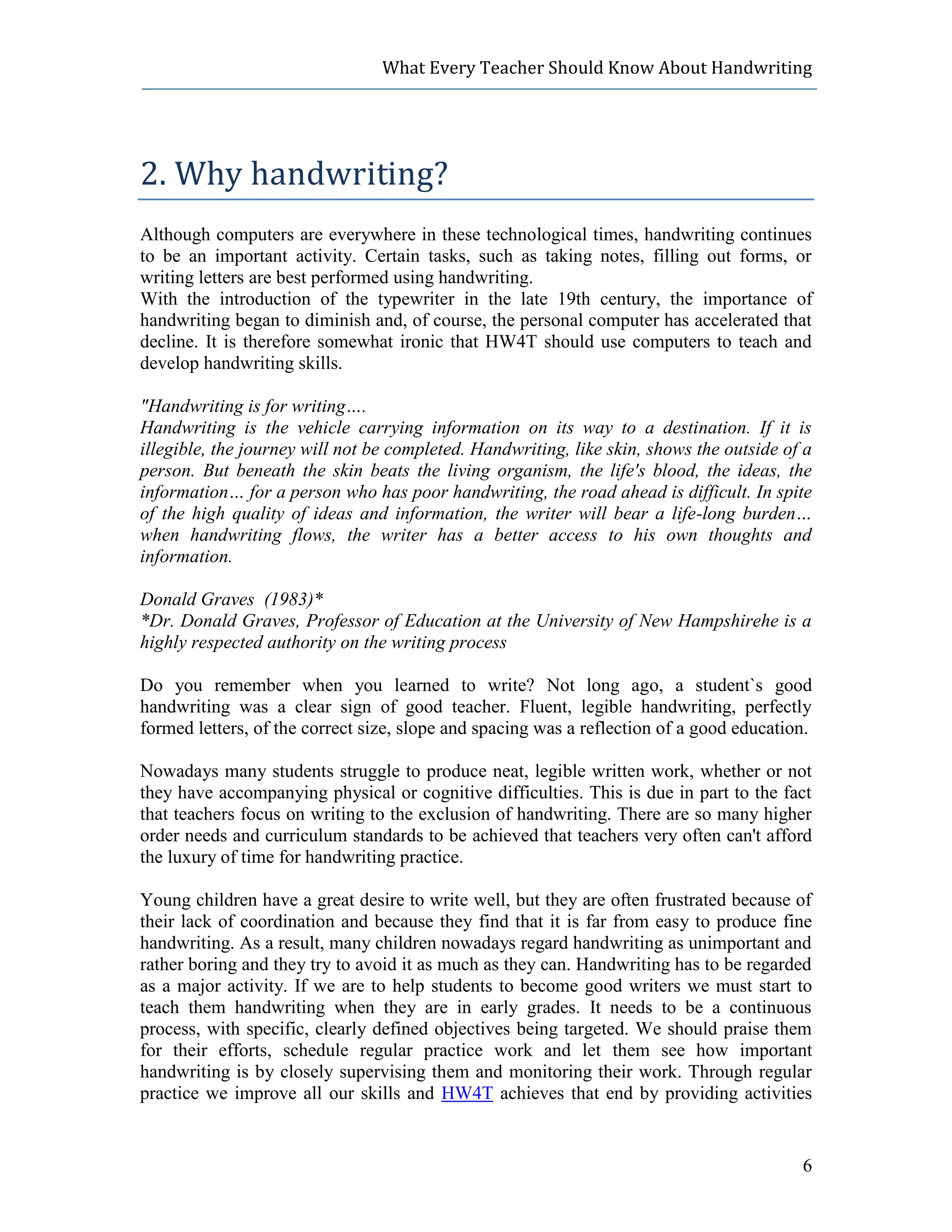 What Every Teacher Should Know About Handwriting




2. Why handwriting?
Although computers are everywhere in these technological times, handwriting continues
to be an important activity. Certain tasks, such as taking notes, filling out forms, or
writing letters are best performed using handwriting.
With the introduction of the typewriter in the late 19th century, the importance of
handwriting began to diminish and, of course, the personal computer has accelerated that
decline. It is therefore somewhat ironic that HW4T should use computers to teach and
develop handwriting skills.

"Handwriting is for writing….
Handwriting is the vehicle carrying information on its way to a destination. If it is
illegible, the journey will not be completed. Handwriting, like skin, shows the outside of a
person. But beneath the skin beats the living organism, the life's blood, the ideas, the
information… for a person who has poor handwriting, the road ahead is difficult. In spite
of the high quality of ideas and information, the writer will bear a life-long burden…
when handwriting flows, the writer has a better access to his own thoughts and
information.

Donald Graves (1983)*
*Dr. Donald Graves, Professor of Education at the University of New Hampshirehe is a
highly respected authority on the writing process

Do you remember when you learned to write? Not long ago, a student`s good
handwriting was a clear sign of good teacher. Fluent, legible handwriting, perfectly
formed letters, of the correct size, slope and spacing was a reflection of a good education.

Nowadays many students struggle to produce neat, legible written work, whether or not
they have accompanying physical or cognitive difficulties. This is due in part to the fact
that teachers focus on writing to the exclusion of handwriting. There are so many higher
order needs and curriculum standards to be achieved that teachers very often can't afford
the luxury of time for handwriting practice.

Young children have a great desire to write well, but they are often frustrated because of
their lack of coordination and because they find that it is far from easy to produce fine
handwriting. As a result, many children nowadays regard handwriting as unimportant and
rather boring and they try to avoid it as much as they can. Handwriting has to be regarded
as a major activity. If we are to help students to become good writers we must start to
teach them handwriting when they are in early grades. It needs to be a continuous
process, with specific, clearly defined objectives being targeted. We should praise them
for their efforts, schedule regular practice work and let them see how important
handwriting is by closely supervising them and monitoring their work. Through regular
practice we improve all our skills and HW4T achieves that end by providing activities


                                                                                          6
 