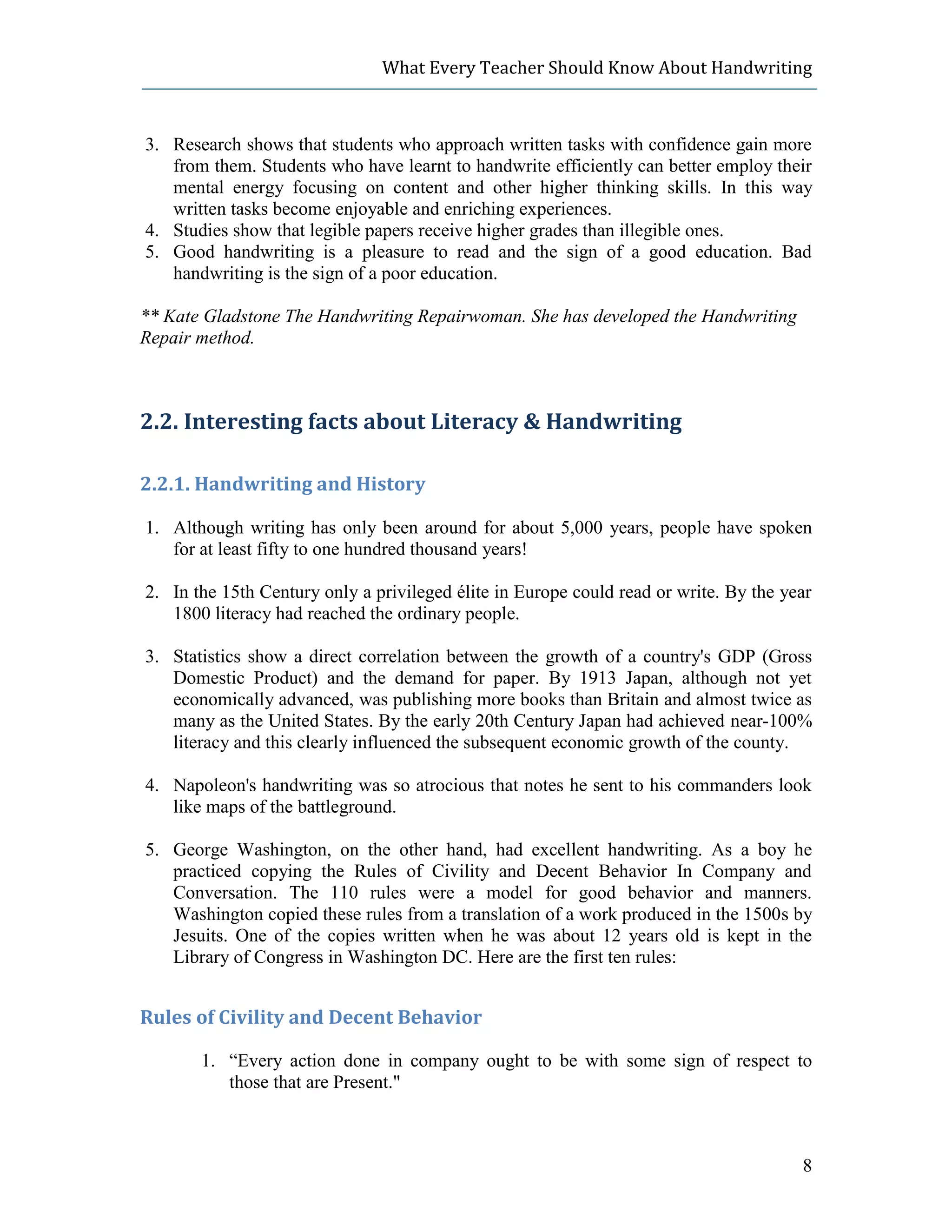 What Every Teacher Should Know About Handwriting



3. Research shows that students who approach written tasks with confidence gain more
   from them. Students who have learnt to handwrite efficiently can better employ their
   mental energy focusing on content and other higher thinking skills. In this way
   written tasks become enjoyable and enriching experiences.
4. Studies show that legible papers receive higher grades than illegible ones.
5. Good handwriting is a pleasure to read and the sign of a good education. Bad
   handwriting is the sign of a poor education.

** Kate Gladstone The Handwriting Repairwoman. She has developed the Handwriting
Repair method.



2.2. Interesting facts about Literacy & Handwriting

2.2.1. Handwriting and History

1. Although writing has only been around for about 5,000 years, people have spoken
   for at least fifty to one hundred thousand years!

2. In the 15th Century only a privileged élite in Europe could read or write. By the year
   1800 literacy had reached the ordinary people.

3. Statistics show a direct correlation between the growth of a country's GDP (Gross
   Domestic Product) and the demand for paper. By 1913 Japan, although not yet
   economically advanced, was publishing more books than Britain and almost twice as
   many as the United States. By the early 20th Century Japan had achieved near-100%
   literacy and this clearly influenced the subsequent economic growth of the county.

4. Napoleon's handwriting was so atrocious that notes he sent to his commanders look
   like maps of the battleground.

5. George Washington, on the other hand, had excellent handwriting. As a boy he
   practiced copying the Rules of Civility and Decent Behavior In Company and
   Conversation. The 110 rules were a model for good behavior and manners.
   Washington copied these rules from a translation of a work produced in the 1500s by
   Jesuits. One of the copies written when he was about 12 years old is kept in the
   Library of Congress in Washington DC. Here are the first ten rules:


Rules of Civility and Decent Behavior

       1. “Every action done in company ought to be with some sign of respect to
          those that are Present."



                                                                                       8
 