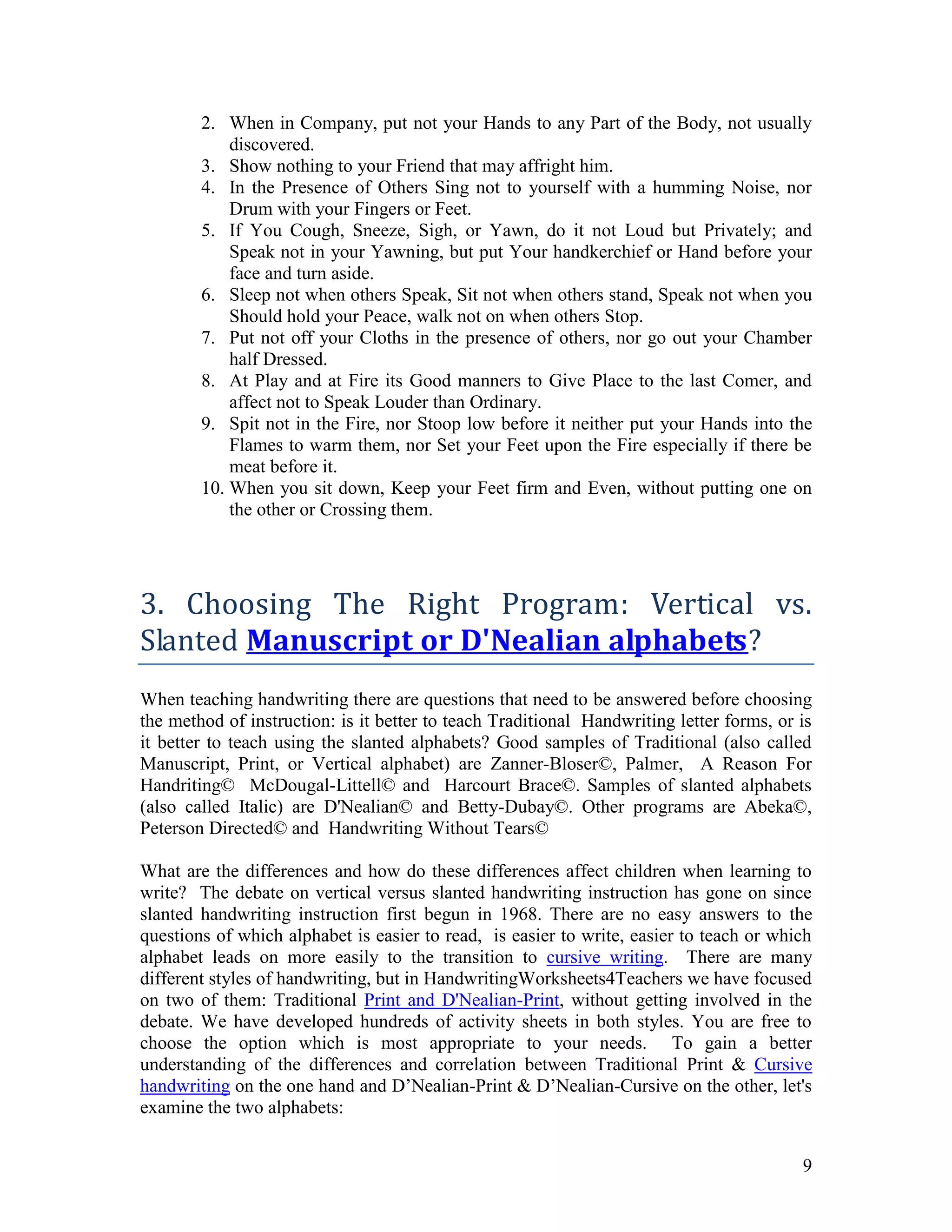 2. When in Company, put not your Hands to any Part of the Body, not usually
            discovered.
        3. Show nothing to your Friend that may affright him.
        4. In the Presence of Others Sing not to yourself with a humming Noise, nor
            Drum with your Fingers or Feet.
        5. If You Cough, Sneeze, Sigh, or Yawn, do it not Loud but Privately; and
            Speak not in your Yawning, but put Your handkerchief or Hand before your
            face and turn aside.
        6. Sleep not when others Speak, Sit not when others stand, Speak not when you
            Should hold your Peace, walk not on when others Stop.
        7. Put not off your Cloths in the presence of others, nor go out your Chamber
            half Dressed.
        8. At Play and at Fire its Good manners to Give Place to the last Comer, and
            affect not to Speak Louder than Ordinary.
        9. Spit not in the Fire, nor Stoop low before it neither put your Hands into the
            Flames to warm them, nor Set your Feet upon the Fire especially if there be
            meat before it.
        10. When you sit down, Keep your Feet firm and Even, without putting one on
            the other or Crossing them.




3. Choosing The Right Program: Vertical vs.
Slanted Manuscript or D'Nealian alphabets?
When teaching handwriting there are questions that need to be answered before choosing
the method of instruction: is it better to teach Traditional Handwriting letter forms, or is
it better to teach using the slanted alphabets? Good samples of Traditional (also called
Manuscript, Print, or Vertical alphabet) are Zanner-Bloser©, Palmer, A Reason For
Handriting© McDougal-Littell© and Harcourt Brace©. Samples of slanted alphabets
(also called Italic) are D'Nealian© and Betty-Dubay©. Other programs are Abeka©,
Peterson Directed© and Handwriting Without Tears©

What are the differences and how do these differences affect children when learning to
write? The debate on vertical versus slanted handwriting instruction has gone on since
slanted handwriting instruction first begun in 1968. There are no easy answers to the
questions of which alphabet is easier to read, is easier to write, easier to teach or which
alphabet leads on more easily to the transition to cursive writing. There are many
different styles of handwriting, but in HandwritingWorksheets4Teachers we have focused
on two of them: Traditional Print and D'Nealian-Print, without getting involved in the
debate. We have developed hundreds of activity sheets in both styles. You are free to
choose the option which is most appropriate to your needs. To gain a better
understanding of the differences and correlation between Traditional Print & Cursive
handwriting on the one hand and D’Nealian-Print & D’Nealian-Cursive on the other, let's
examine the two alphabets:


                                                                                          9
 