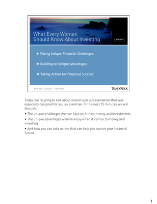 What Every
                                                                 Woman
                                                                 Should Know
                                                                 about
                                                                 Investing




                  Facing Unique Financial Challenges


                  Building on Unique Advantages

                  Taking Action for Financial Success



     | NOT FDIC INSURED | MAY LOSE VALUE | NO BANK GUARANTEE |




Today, we're going to talk about investing in a presentation that was
especially designed for you as a woman. In the next 15 minutes we will
discuss:
• The unique challenges women face with their money and investments
• The unique advantages women enjoy when it comes to money and
investing
• And how you can take action that can help you secure your financial
future.




                                                                               1
 