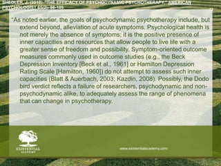 SHEDLER, J. (2010). "THE EFFICACY OF PSYCHODYNAMIC PSYCHOTHERAPY." AMERICAN
PSYCHOLOGIST 65(2): 98-109.
“As noted earlier, the goals of psychodynamic psychotherapy include, but
extend beyond, alleviation of acute symptoms. Psychological health is
not merely the absence of symptoms; it is the positive presence of
inner capacities and resources that allow people to live life with a
greater sense of freedom and possibility. Symptom-oriented outcome
measures commonly used in outcome studies (e.g., the Beck
Depression Inventory [Beck et al., 1961] or Hamilton Depression
Rating Scale [Hamilton, 1960]) do not attempt to assess such inner
capacities (Blatt & Auerbach, 2003; Kazdin, 2008). Possibly, the Dodo
bird verdict reflects a failure of researchers, psychodynamic and non-
psychodynamic alike, to adequately assess the range of phenomena
that can change in psychotherapy.
12
www.existentialacademy.com
 