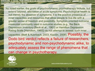 SHEDLER, J. (2010). "THE EFFICACY OF PSYCHODYNAMIC PSYCHOTHERAPY." AMERICAN
PSYCHOLOGIST 65(2): 98-109.
“As noted earlier, the goals of psychodynamic psychotherapy include, but
extend beyond, alleviation of acute symptoms. Psychological health is
not merely the absence of symptoms; it is the positive presence of
inner capacities and resources that allow people to live life with a
greater sense of freedom and possibility. Symptom-oriented outcome
measures commonly used in outcome studies (e.g., the Beck
Depression Inventory [Beck et al., 1961] or Hamilton Depression
Rating Scale [Hamilton, 1960]) do not attempt to assess such inner
capacities (Blatt & Auerbach, 2003; Kazdin, 2008). Possibly, the
Dodo bird verdict reflects a failure of researchers,
psychodynamic and non-psychodynamic alike, to
adequately assess the range of phenomena that
can change in psychotherapy.
13
www.existentialacademy.com
 
