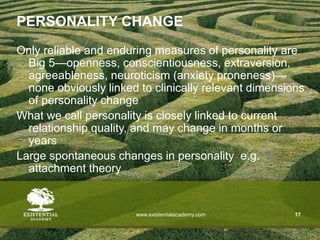 www.existentialacademy.com 17
PERSONALITY CHANGE
Only reliable and enduring measures of personality are
Big 5—openness, conscientiousness, extraversion,
agreeableness, neuroticism (anxiety proneness)—
none obviously linked to clinically relevant dimensions
of personality change
What we call personality is closely linked to current
relationship quality, and may change in months or
years
Large spontaneous changes in personality e.g.
attachment theory
 