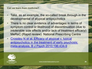 Can we learn from medicine?
• Take, as an example, the so-called break through in the
developmental of atypical antipsychotics
• There is no clear evidence of advantages in terms of
symptom control or likelihood of discontinuation (due to
intolerable side effects and/or lack of treatment efficacy)
MeReC (Rapid review) National Prescribing Centre
• Crossley N et al. Efficacy of atypical v. typical
antipsychotics in the treatment of early psychosis:
meta-analysis. B J Psych 2010;196:434-9
www.existentialacademy.com 26
 