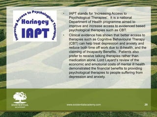 www.existentialacademy.com 28
• IAPT stands for ‘Increasing Access to
Psychological Therapies’. It is a national
Department of Health programme aimed to
improve and increase access to evidenced based
psychological therapies such as CBT.
• Clinical evidence has shown that better access to
therapies such as Cognitive Behavioural Therapy
(CBT) can help treat depression and anxiety and
reduce both time off work due to ill-health, and the
claiming of Incapacity Benefits. Patients also
prefer to receive talking therapies rather than
medication alone. Lord Layard’s review of the
economic and emotional costs of mental ill health
demonstrated the financial benefits to providing
psychological therapies to people suffering from
depression and anxiety.
 