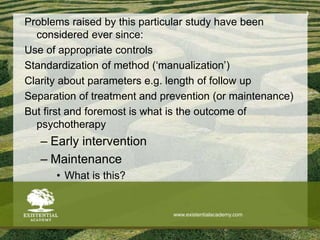 Problems raised by this particular study have been
considered ever since:
Use of appropriate controls
Standardization of method (‘manualization’)
Clarity about parameters e.g. length of follow up
Separation of treatment and prevention (or maintenance)
But first and foremost is what is the outcome of
psychotherapy
– Early intervention
– Maintenance
• What is this?
3
www.existentialacademy.com
 