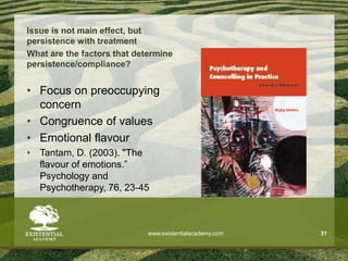 Issue is not main effect, but
persistence with treatment
What are the factors that determine
persistence/compliance?
• Focus on preoccupying
concern
• Congruence of values
• Emotional flavour
• Tantam, D. (2003). "The
flavour of emotions.”
Psychology and
Psychotherapy, 76, 23-45
www.existentialacademy.com 31
 