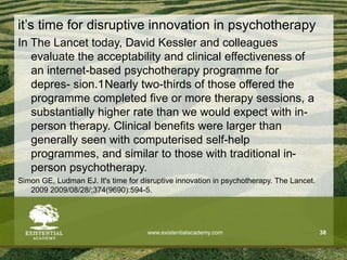 it’s time for disruptive innovation in psychotherapy
In The Lancet today, David Kessler and colleagues
evaluate the acceptability and clinical effectiveness of
an internet-based psychotherapy programme for
depres- sion.1Nearly two-thirds of those offered the
programme completed five or more therapy sessions, a
substantially higher rate than we would expect with in-
person therapy. Clinical benefits were larger than
generally seen with computerised self-help
programmes, and similar to those with traditional in-
person psychotherapy.
Simon GE, Ludman EJ. It's time for disruptive innovation in psychotherapy. The Lancet.
2009 2009/08/28/;374(9690):594-5.
www.existentialacademy.com 38
 
