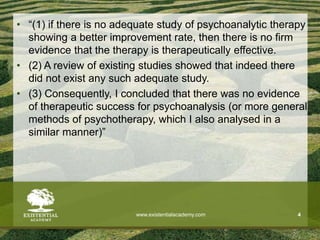 • “(1) if there is no adequate study of psychoanalytic therapy
showing a better improvement rate, then there is no firm
evidence that the therapy is therapeutically effective.
• (2) A review of existing studies showed that indeed there
did not exist any such adequate study.
• (3) Consequently, I concluded that there was no evidence
of therapeutic success for psychoanalysis (or more general
methods of psychotherapy, which I also analysed in a
similar manner)”
www.existentialacademy.com 4
 