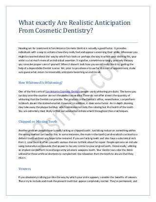 What exactly Are Realistic Anticipation
From Cosmetic Dentistry?
Heading set for treatment in San Antonio Cosmetic Dentist is actually a good factor. It provides
individuals with a way to enhance how they really feel and appear concerning their smile. Whenever you
might be worried about the way by which hair looks or perhaps the way in which your clothing fits, your
smile is a lot much more of an individual assertion. It signifies, sometimes wrongly, precisely the way
you consider proper care of yourself. When it doesn't look how you would really like it to, getting the
help of a dependable Dentist is wise. Yet, prior to you choose to use for this sort of appointment, make
sure guess what occurs to reasonably anticipate becoming an end result.
How Whitened Is Whitening?
One of the first sorts of San Antonio Cosmetic Dentists people use is whitening products. The items you
can buy over-the-counter are not the perfect accessible. These do not offer almost the quantity of
whitening that the Dentist can provide. The products in the Dentist's office, nevertheless, can perform
to bleach absent the stained enamel. However, in addition, it does some factor. An in-depth cleaning
may take away the plaque buildup, which reinstates not only the coloring but the health of the tooth.
You are extremely most likely to find out substantial enhancement throughout these techniques.
Chipped or Missing Tooth
Another problem people have is really lacking or chipped tooth. Just biting reduce on something within
the wrong method can lead to this. In some instances, the main in the tooth just dies which can lead to a
defunct tooth without any hope to be restored. If you are lacking teeth and also have a substantial nick
from 1, your Dentist offers you with various choices to think about for repair. People options can include
using restorative compounds that appear to be very similar to your original tooth. Occasionally, utilizing
an implant can perform to exchange army solutions weapons tooth. Your Dentist can color the fabric
utilized for these artificial elements to complement the relaxation from the teeth to ensure that they
mix in.
Veneers
If you absolutely nothing just like the way by which your smile appears, consider the benefits of veneers.
These try to include and mask the present tooth but appear completely normal. They're permanent, and
 