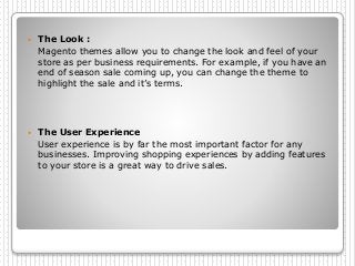  The Look :
Magento themes allow you to change the look and feel of your
store as per business requirements. For example, if you have an
end of season sale coming up, you can change the theme to
highlight the sale and it’s terms.
 The User Experience
User experience is by far the most important factor for any
businesses. Improving shopping experiences by adding features
to your store is a great way to drive sales.
 