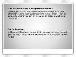  The Backend Store Management Features
Some types of customizations help you manage your store
efficiently. Some such customizations include order follow up
extension where you can follow up on an order placed by a
customer.
 Social Features
Adding social features ensure that you have the tools to market
your products on social media websites such as Facebook and
Twitter.
 
