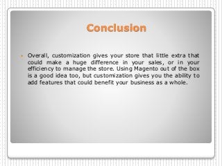 Conclusion
 Overall, customization gives your store that little extra that
could make a huge difference in your sales, or in your
efficiency to manage the store. Using Magento out of the box
is a good idea too, but customization gives you the ability to
add features that could benefit your business as a whole.
 