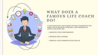 WHAT DOES A
FAMOUS LIFE COACH
DO?
A LIFE COACH HAS A JOB TO MAKE YOU FEEL CONFIDENT IN ANY
WORK YOU DO AND BE BY YOUR SIDE. A FEW EXAMPLES TO
JUSTIFY THIS POINT ARE:
IMPROVE YOUR PERFORMANCE
IMPROVE SELF-ESTEEM
IMPROVE YOUR COMMUNICATION SKILLS
 