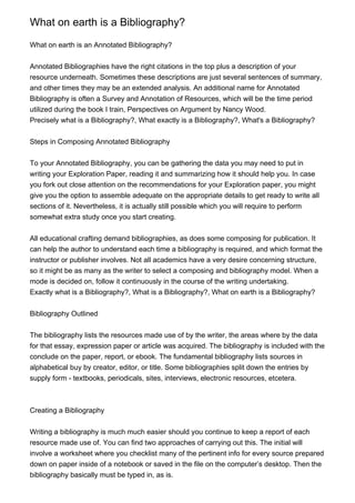 What on earth is a Bibliography?
What on earth is an Annotated Bibliography?
Annotated Bibliographies have the right citations in the top plus a description of your
resource underneath. Sometimes these descriptions are just several sentences of summary,
and other times they may be an extended analysis. An additional name for Annotated
Bibliography is often a Survey and Annotation of Resources, which will be the time period
utilized during the book I train, Perspectives on Argument by Nancy Wood.
Precisely what is a Bibliography?, What exactly is a Bibliography?, What's a Bibliography?
Steps in Composing Annotated Bibliography
To your Annotated Bibliography, you can be gathering the data you may need to put in
writing your Exploration Paper, reading it and summarizing how it should help you. In case
you fork out close attention on the recommendations for your Exploration paper, you might
give you the option to assemble adequate on the appropriate details to get ready to write all
sections of it. Nevertheless, it is actually still possible which you will require to perform
somewhat extra study once you start creating.
All educational crafting demand bibliographies, as does some composing for publication. It
can help the author to understand each time a bibliography is required, and which format the
instructor or publisher involves. Not all academics have a very desire concerning structure,
so it might be as many as the writer to select a composing and bibliography model. When a
mode is decided on, follow it continuously in the course of the writing undertaking.
Exactly what is a Bibliography?, What is a Bibliography?, What on earth is a Bibliography?
Bibliography Outlined
The bibliography lists the resources made use of by the writer, the areas where by the data
for that essay, expression paper or article was acquired. The bibliography is included with the
conclude on the paper, report, or ebook. The fundamental bibliography lists sources in
alphabetical buy by creator, editor, or title. Some bibliographies split down the entries by
supply form - textbooks, periodicals, sites, interviews, electronic resources, etcetera.
Creating a Bibliography
Writing a bibliography is much much easier should you continue to keep a report of each
resource made use of. You can find two approaches of carrying out this. The initial will
involve a worksheet where you checklist many of the pertinent info for every source prepared
down on paper inside of a notebook or saved in the file on the computer’s desktop. Then the
bibliography basically must be typed in, as is.
 