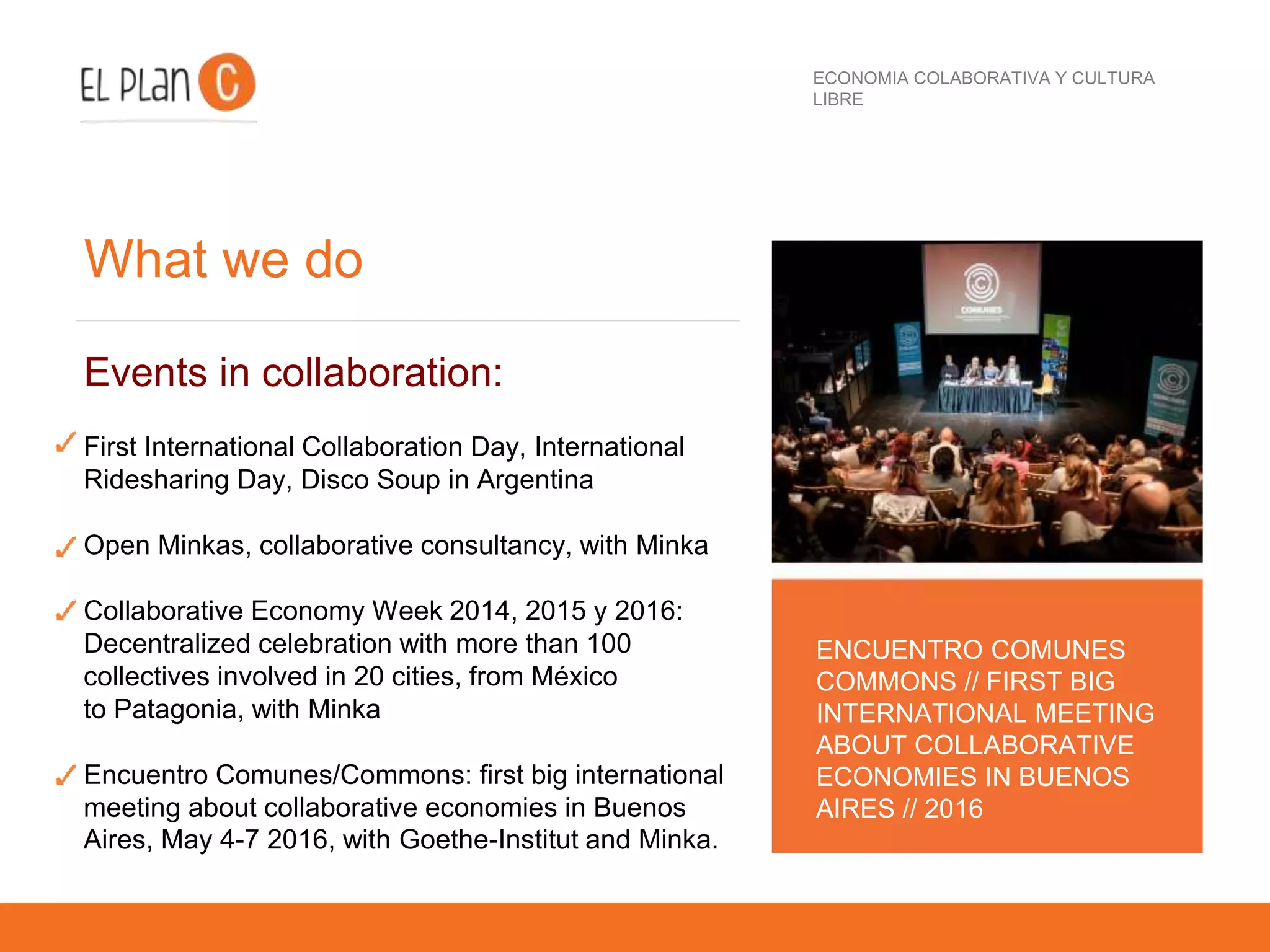 ECONOMIA COLABORATIVA Y CULTURA
LIBRE
What we do
Events in collaboration:
First International Collaboration Day, International
Ridesharing Day, Disco Soup in Argentina
Open Minkas, collaborative consultancy, with Minka
Collaborative Economy Week 2014, 2015 y 2016:
Decentralized celebration with more than 100
collectives involved in 20 cities, from México
to Patagonia, with Minka
Encuentro Comunes/Commons: first big international
meeting about collaborative economies in Buenos
Aires, May 4-7 2016, with Goethe-Institut and Minka.
ENCUENTRO COMUNES
COMMONS // FIRST BIG
INTERNATIONAL MEETING
ABOUT COLLABORATIVE
ECONOMIES IN BUENOS
AIRES // 2016
 