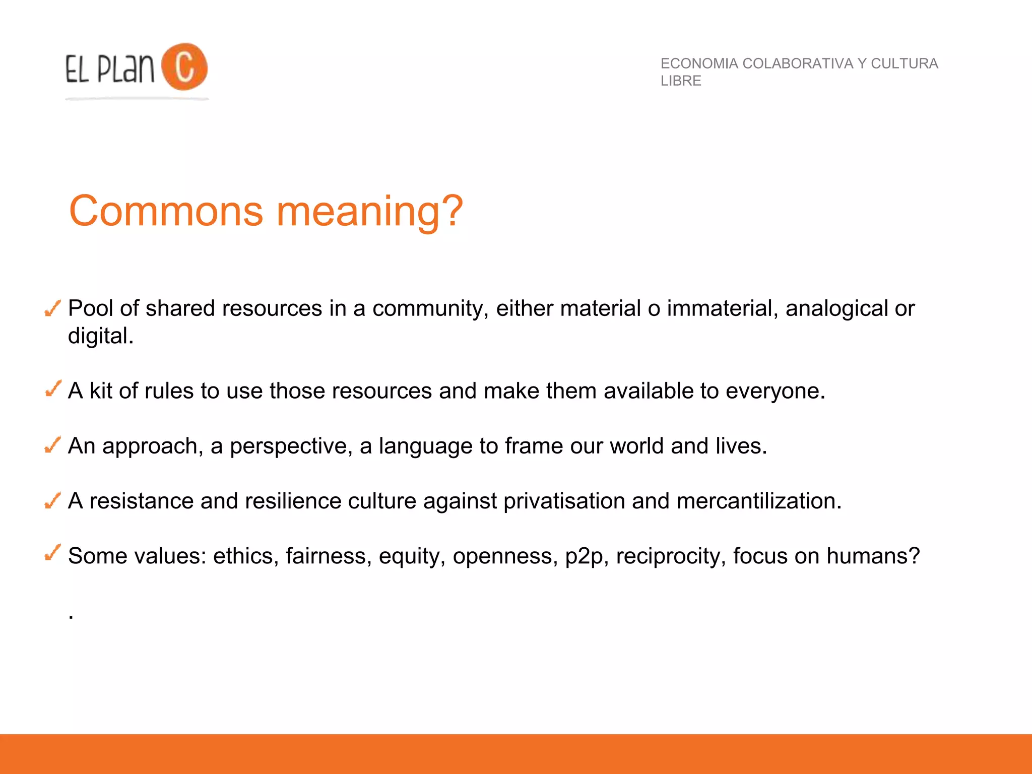 ECONOMIA COLABORATIVA Y CULTURA
LIBRE
Commons meaning?
Pool of shared resources in a community, either material o immaterial, analogical or
digital.
A kit of rules to use those resources and make them available to everyone.
An approach, a perspective, a language to frame our world and lives.
A resistance and resilience culture against privatisation and mercantilization.
Some values: ethics, fairness, equity, openness, p2p, reciprocity, focus on humans?
.
 