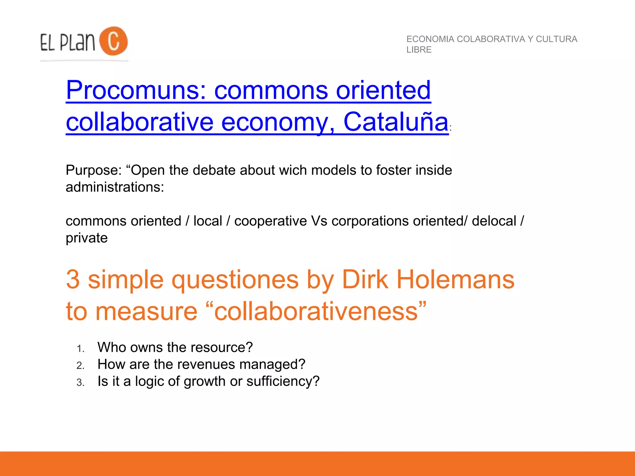 ECONOMIA COLABORATIVA Y CULTURA
LIBRE
Procomuns: commons oriented
collaborative economy, Cataluña:
Purpose: “Open the debate about wich models to foster inside
administrations:
commons oriented / local / cooperative Vs corporations oriented/ delocal /
private
3 simple questiones by Dirk Holemans
to measure “collaborativeness”
1. Who owns the resource?
2. How are the revenues managed?
3. Is it a logic of growth or sufficiency?
 
