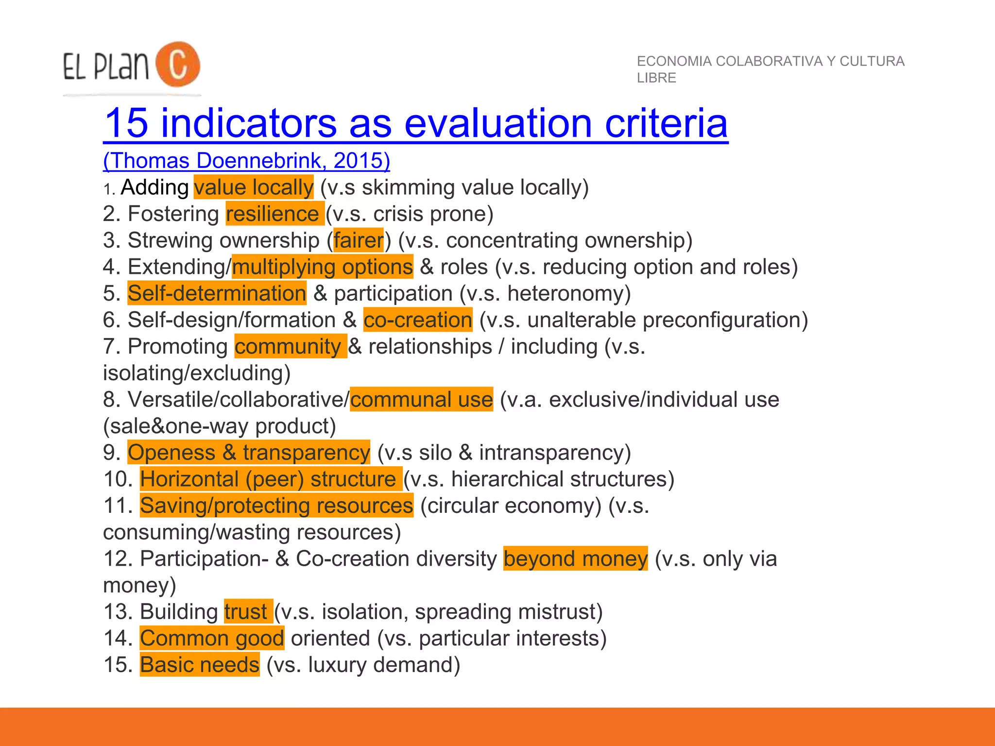 ECONOMIA COLABORATIVA Y CULTURA
LIBRE
15 indicators as evaluation criteria
(Thomas Doennebrink, 2015)
1. Adding value locally (v.s skimming value locally)
2. Fostering resilience (v.s. crisis prone)
3. Strewing ownership (fairer) (v.s. concentrating ownership)
4. Extending/multiplying options & roles (v.s. reducing option and roles)
5. Self-determination & participation (v.s. heteronomy)
6. Self-design/formation & co-creation (v.s. unalterable preconfiguration)
7. Promoting community & relationships / including (v.s.
isolating/excluding)
8. Versatile/collaborative/communal use (v.a. exclusive/individual use
(sale&one-way product)
9. Openess & transparency (v.s silo & intransparency)
10. Horizontal (peer) structure (v.s. hierarchical structures)
11. Saving/protecting resources (circular economy) (v.s.
consuming/wasting resources)
12. Participation- & Co-creation diversity beyond money (v.s. only via
money)
13. Building trust (v.s. isolation, spreading mistrust)
14. Common good oriented (vs. particular interests)
15. Basic needs (vs. luxury demand)
 
