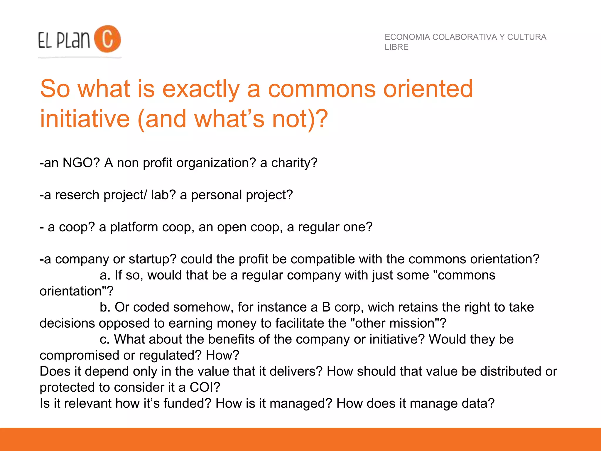 ECONOMIA COLABORATIVA Y CULTURA
LIBRE
So what is exactly a commons oriented
initiative (and what’s not)?
-an NGO? A non profit organization? a charity?
-a reserch project/ lab? a personal project?
- a coop? a platform coop, an open coop, a regular one?
-a company or startup? could the profit be compatible with the commons orientation?
a. If so, would that be a regular company with just some "commons
orientation"?
b. Or coded somehow, for instance a B corp, wich retains the right to take
decisions opposed to earning money to facilitate the "other mission"?
c. What about the benefits of the company or initiative? Would they be
compromised or regulated? How?
Does it depend only in the value that it delivers? How should that value be distributed or
protected to consider it a COI?
Is it relevant how it’s funded? How is it managed? How does it manage data?
 
