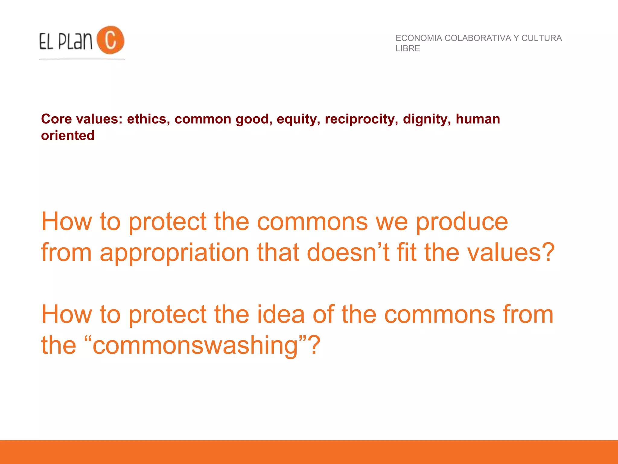 ECONOMIA COLABORATIVA Y CULTURA
LIBRE
Core values: ethics, common good, equity, reciprocity, dignity, human
oriented
How to protect the commons we produce
from appropriation that doesn’t fit the values?
How to protect the idea of the commons from
the “commonswashing”?
 