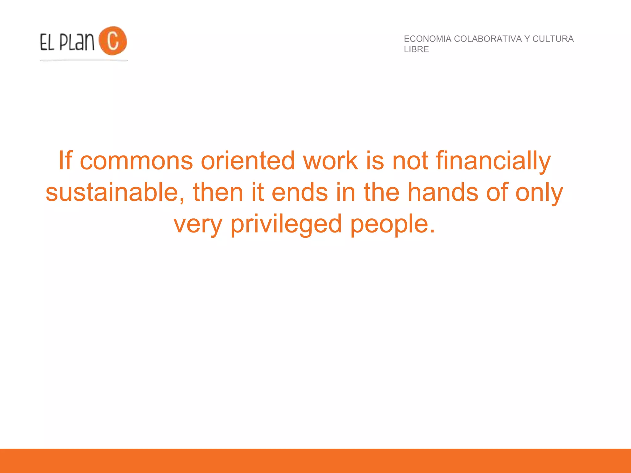 ECONOMIA COLABORATIVA Y CULTURA
LIBRE
If commons oriented work is not financially
sustainable, then it ends in the hands of only
very privileged people.
 