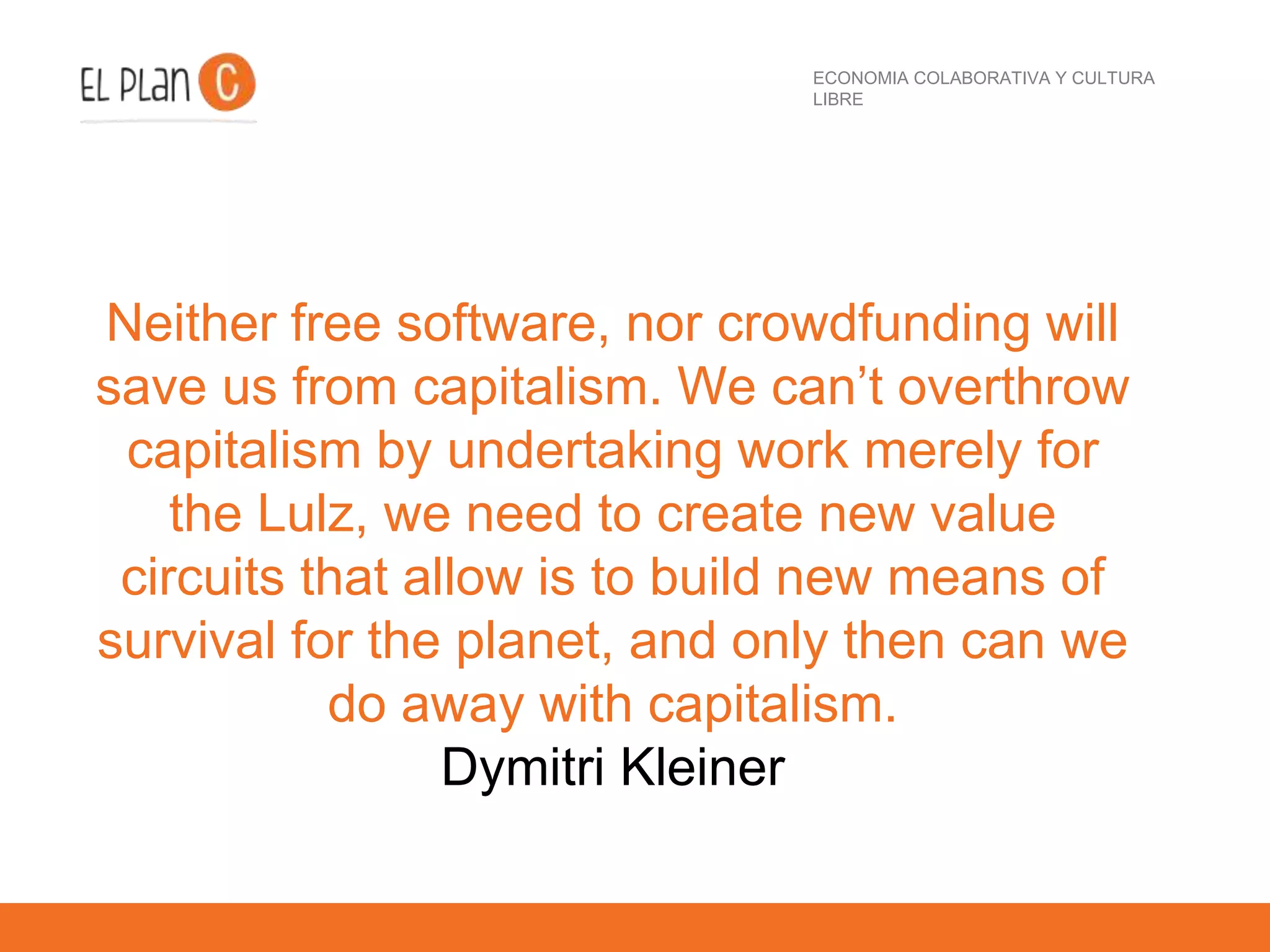 ECONOMIA COLABORATIVA Y CULTURA
LIBRE
Neither free software, nor crowdfunding will
save us from capitalism. We can’t overthrow
capitalism by undertaking work merely for
the Lulz, we need to create new value
circuits that allow is to build new means of
survival for the planet, and only then can we
do away with capitalism.
Dymitri Kleiner
 