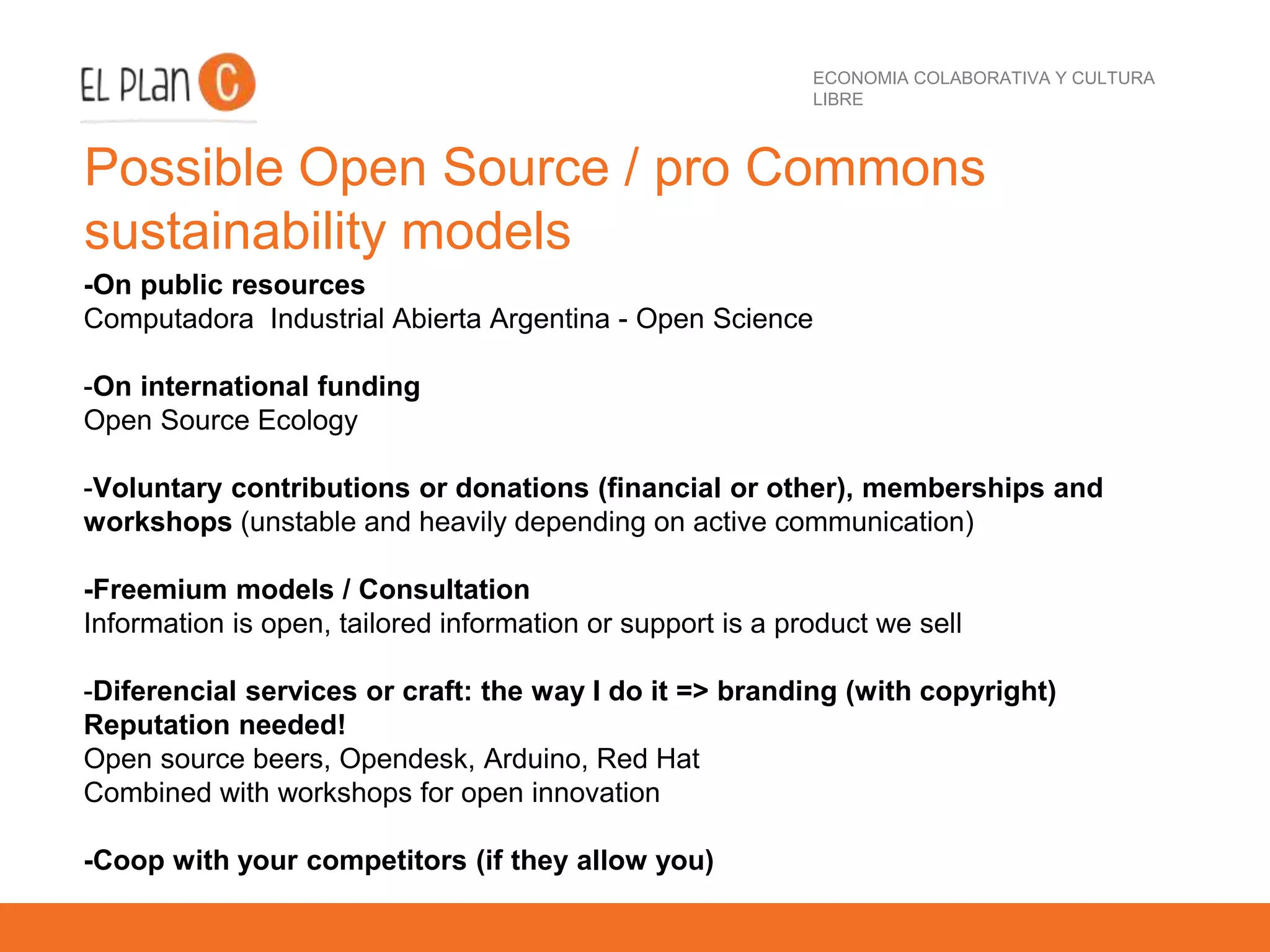 ECONOMIA COLABORATIVA Y CULTURA
LIBRE
Possible Open Source / pro Commons
sustainability models
-On public resources
Computadora Industrial Abierta Argentina - Open Science
-On international funding
Open Source Ecology
-Voluntary contributions or donations (financial or other), memberships and
workshops (unstable and heavily depending on active communication)
-Freemium models / Consultation
Information is open, tailored information or support is a product we sell
-Diferencial services or craft: the way I do it => branding (with copyright)
Reputation needed!
Open source beers, Opendesk, Arduino, Red Hat
Combined with workshops for open innovation
-Coop with your competitors (if they allow you)
 