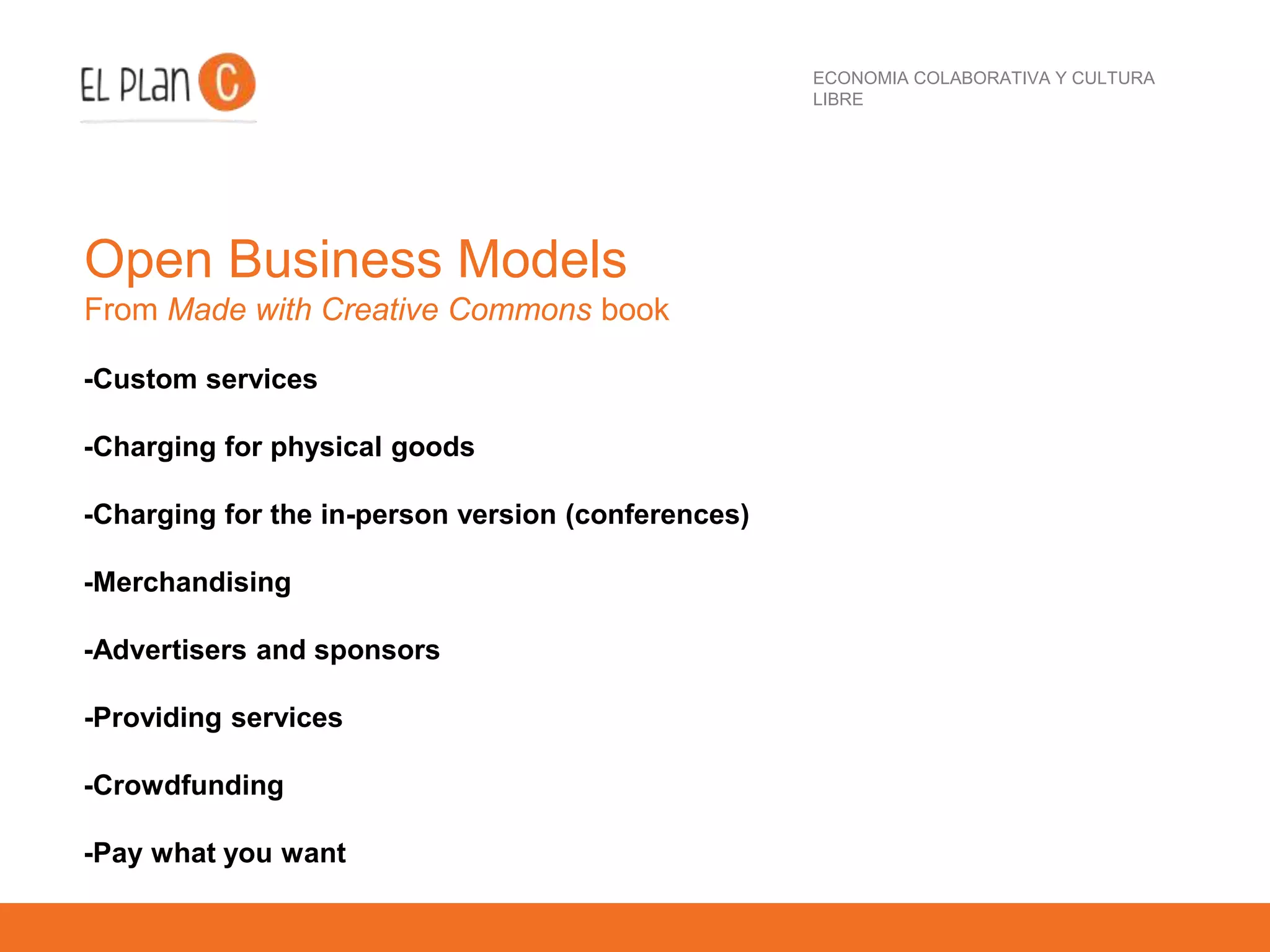 ECONOMIA COLABORATIVA Y CULTURA
LIBRE
Open Business Models
From Made with Creative Commons book
-Custom services
-Charging for physical goods
-Charging for the in-person version (conferences)
-Merchandising
-Advertisers and sponsors
-Providing services
-Crowdfunding
-Pay what you want
 