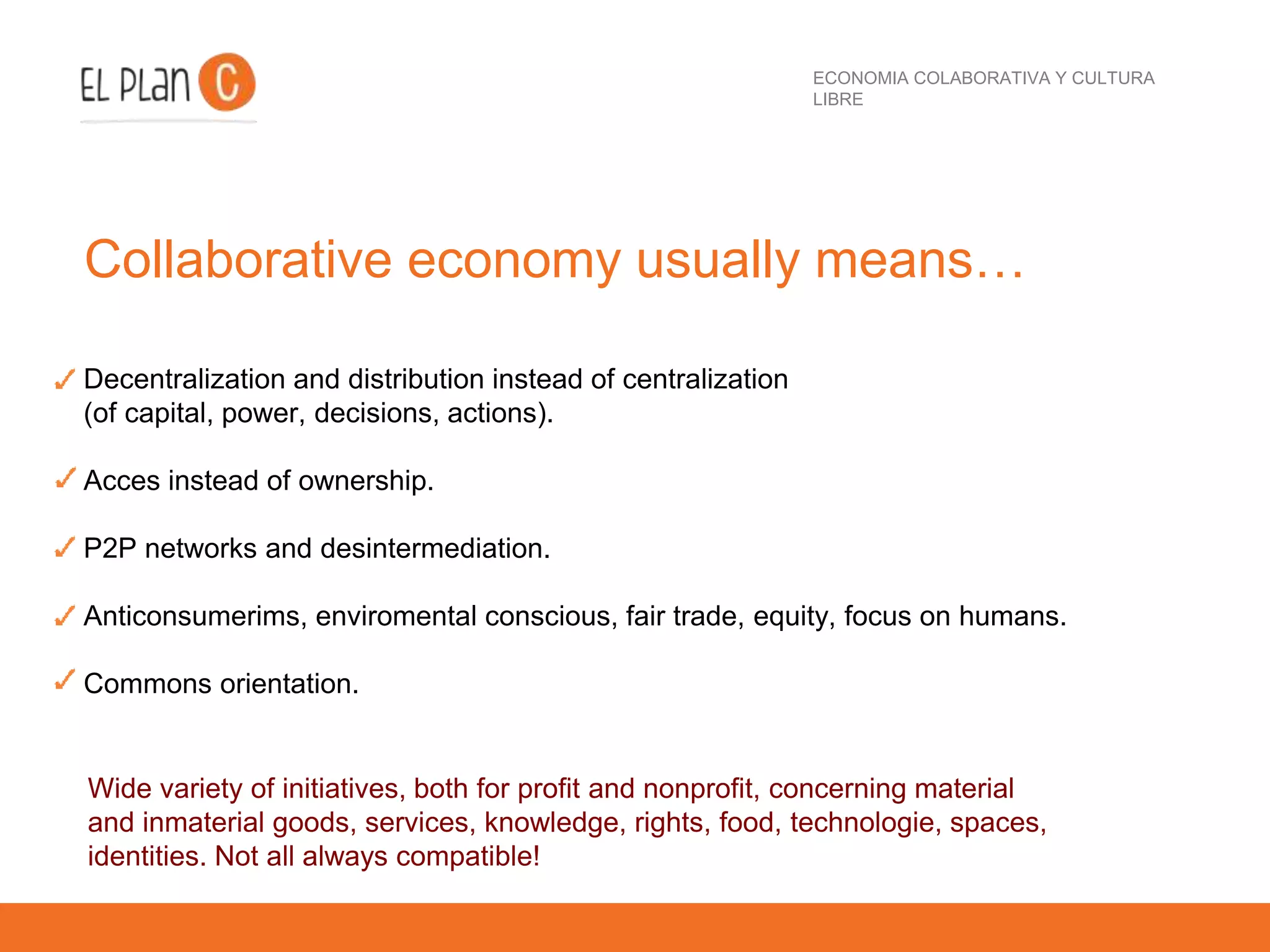 ECONOMIA COLABORATIVA Y CULTURA
LIBRE
Collaborative economy usually means…
Decentralization and distribution instead of centralization
(of capital, power, decisions, actions).
Acces instead of ownership.
P2P networks and desintermediation.
Anticonsumerims, enviromental conscious, fair trade, equity, focus on humans.
Commons orientation.
Wide variety of initiatives, both for profit and nonprofit, concerning material
and inmaterial goods, services, knowledge, rights, food, technologie, spaces,
identities. Not all always compatible!
 