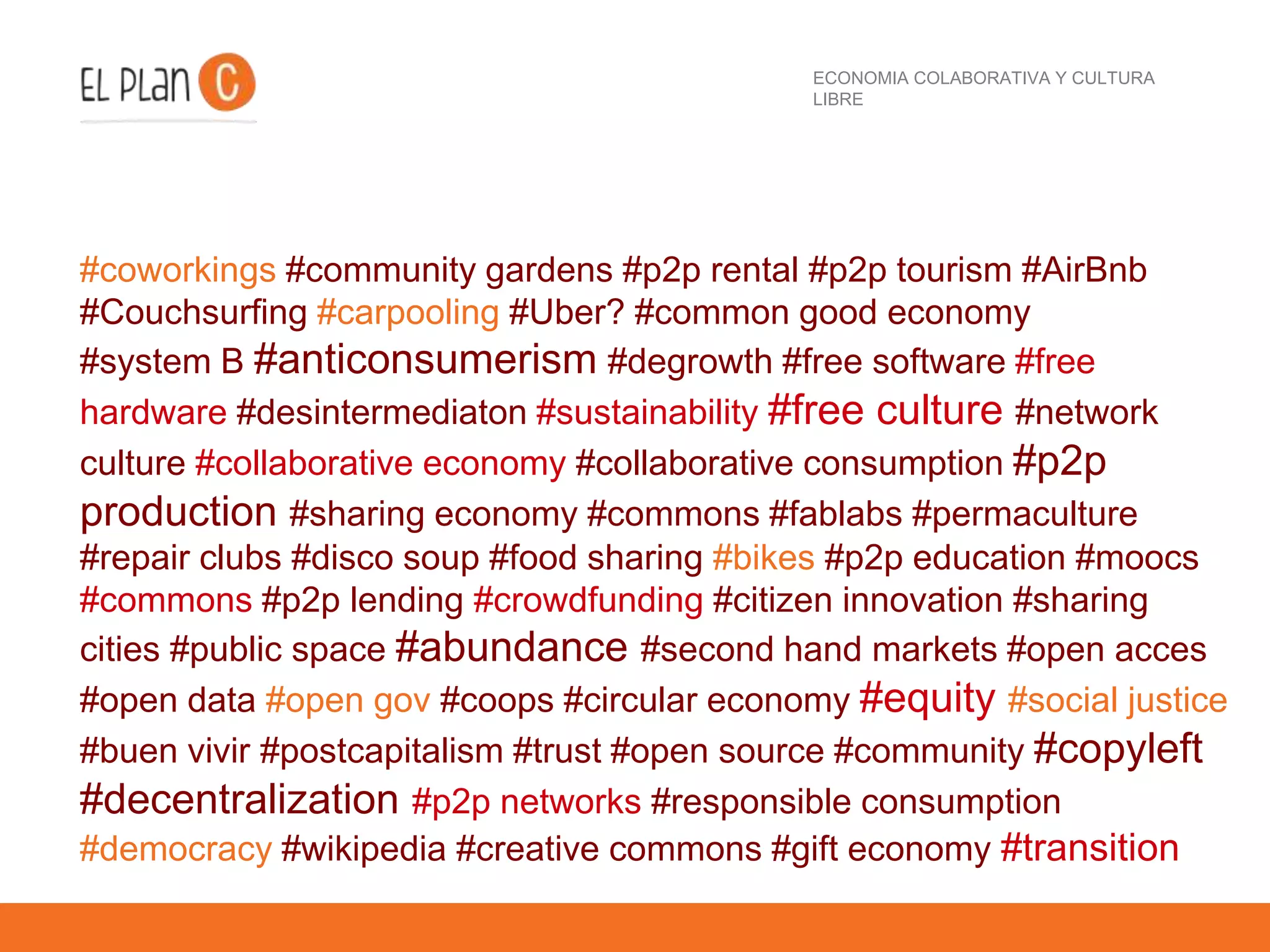 ECONOMIA COLABORATIVA Y CULTURA
LIBRE
#coworkings #community gardens #p2p rental #p2p tourism #AirBnb
#Couchsurfing #carpooling #Uber? #common good economy
#system B #anticonsumerism #degrowth #free software #free
hardware #desintermediaton #sustainability #free culture #network
culture #collaborative economy #collaborative consumption #p2p
production #sharing economy #commons #fablabs #permaculture
#repair clubs #disco soup #food sharing #bikes #p2p education #moocs
#commons #p2p lending #crowdfunding #citizen innovation #sharing
cities #public space #abundance #second hand markets #open acces
#open data #open gov #coops #circular economy #equity #social justice
#buen vivir #postcapitalism #trust #open source #community #copyleft
#decentralization #p2p networks #responsible consumption
#democracy #wikipedia #creative commons #gift economy #transition
 