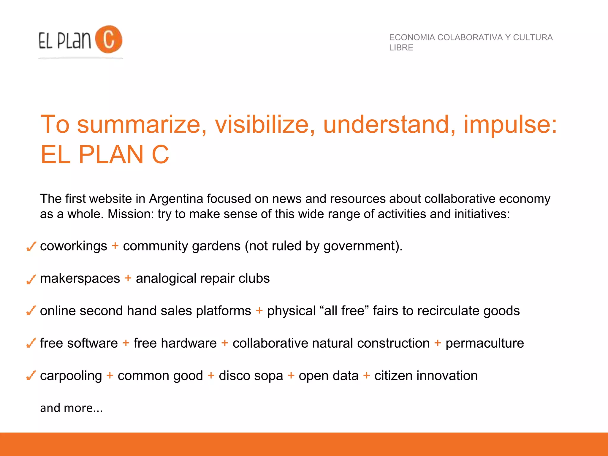 ECONOMIA COLABORATIVA Y CULTURA
LIBRE
To summarize, visibilize, understand, impulse:
EL PLAN C
The first website in Argentina focused on news and resources about collaborative economy
as a whole. Mission: try to make sense of this wide range of activities and initiatives:
coworkings + community gardens (not ruled by government).
makerspaces + analogical repair clubs
online second hand sales platforms + physical “all free” fairs to recirculate goods
free software + free hardware + collaborative natural construction + permaculture
carpooling + common good + disco sopa + open data + citizen innovation
and more...
 
