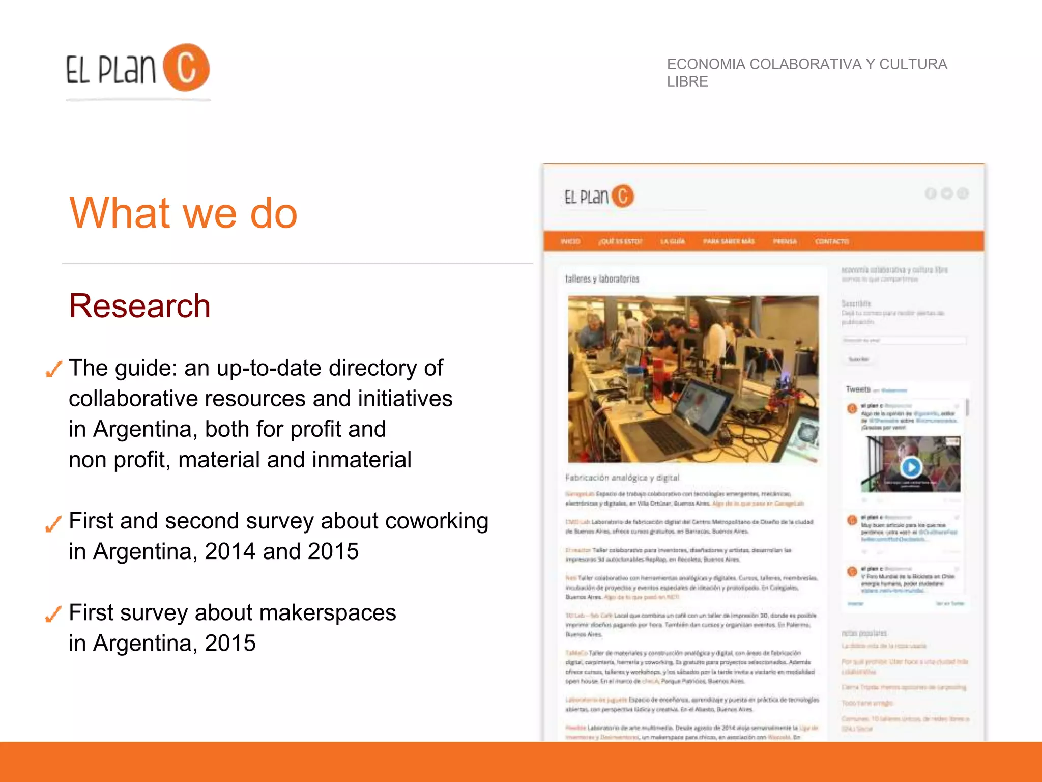 ECONOMIA COLABORATIVA Y CULTURA
LIBRE
What we do
Research
The guide: an up-to-date directory of
collaborative resources and initiatives
in Argentina, both for profit and
non profit, material and inmaterial
First and second survey about coworking
in Argentina, 2014 and 2015
First survey about makerspaces
in Argentina, 2015
 