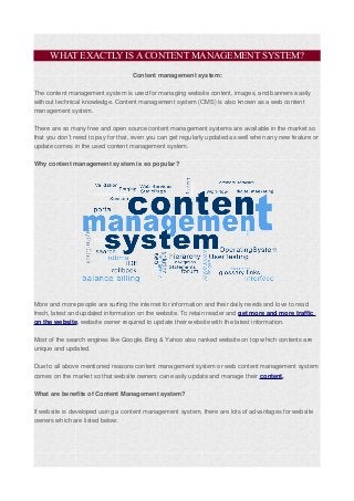 WHAT EXACTLY IS A CONTENT MANAGEMENT SYSTEM?
Content management system:
The content management system is used for managing website content, images, and banners easily
without technical knowledge. Content management system (CMS) is also known as a web content
management system.
There are so many free and open source content management systems are available in the market so
that you don’t need to pay for that, even you can get regularly updated as well when any new feature or
update comes in the used content management system.
Why content management system is so popular?
More and more people are surfing the internet for information and their daily needs and love to read
fresh, latest and updated information on the website. To retain reader and get more and more traffic
on the website, website owner required to update their website with the latest information.
Most of the search engines like Google, Bing & Yahoo also ranked website on top which contents are
unique and updated.
Due to all above mentioned reasons content management system or web content management system
comes on the market so that website owners can easily update and manage their content.
What are benefits of Content Management system?
If website is developed using a content management system, there are lots of advantages for website
owners which are listed below:
 