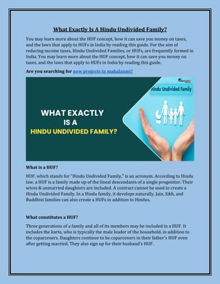 What Exactly Is A Hindu Undivided Family?
You may learn more about the HUF concept, how it can save you money on taxes,
and the laws that apply to HUFs in India by reading this guide. For the aim of
reducing income taxes, Hindu Undivided Families, or HUFs, are frequently formed in
India. You may learn more about the HUF concept, how it can save you money on
taxes, and the laws that apply to HUFs in India by reading this guide.
Are you searching for new projects in mahalaxmi?
What is a HUF?
HUF, which stands for "Hindu Undivided Family," is an acronym. According to Hindu
law, a HUF is a family made up of the lineal descendants of a single progenitor. Their
wives & unmarried daughters are included. A contract cannot be used to create a
Hindu Undivided Family. In a Hindu family, it develops naturally. Jain, Sikh, and
Buddhist families can also create a HUFs in addition to Hindus.
What constitutes a HUF?
Three generations of a family and all of its members may be included in a HUF. It
includes the karta, who is typically the male leader of the household, in addition to
the coparceners. Daughters continue to be coparceners in their father's HUF even
after getting married. They also sign up for their husband's HUF.
 