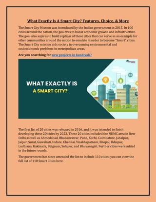 What Exactly Is A Smart City? Features, Choice, & More
The Smart City Mission was introduced by the Indian government in 2015. In 100
cities around the nation, the goal was to boost economic growth and infrastructure.
The goal also aspires to build replicas of these cities that can serve as an example for
other communities around the nation to emulate in order to become "Smart" cities.
The Smart City mission aids society in overcoming environmental and
socioeconomic problems in metropolitan areas.
Are you searching for new projects in kandivali?
The first list of 20 cities was released in 2016, and it was intended to finish
developing these 20 cities by 2022. These 20 cities included the NDMC area in New
Delhi as well as Ahmedabad, Bhubaneswar, Pune, Kochi, Coimbatore, Jabalpur,
Jaipur, Surat, Guwahati, Indore, Chennai, Visakhapatnam, Bhopal, Udaipur,
Ludhiana, Kakinada, Belgaum, Solapur, and Bhuvanagiri. Further cities were added
in the future rounds.
The government has since amended the list to include 110 cities; you can view the
full list of 110 Smart Cities here.
 