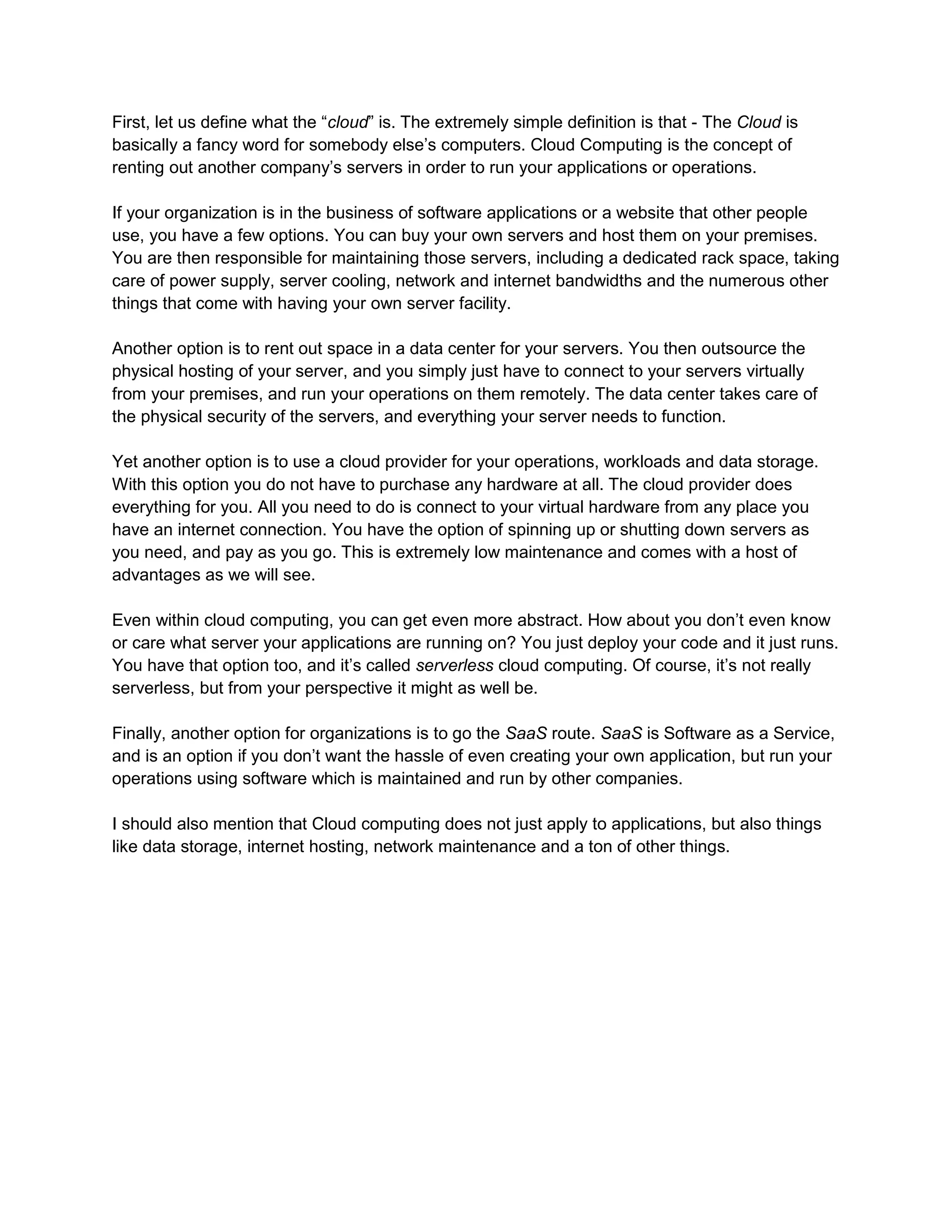 First, let us define what the “cloud” is. The extremely simple definition is that - The Cloud is
basically a fancy word for somebody else’s computers. Cloud Computing is the concept of
renting out another company’s servers in order to run your applications or operations.
If your organization is in the business of software applications or a website that other people
use, you have a few options. You can buy your own servers and host them on your premises.
You are then responsible for maintaining those servers, including a dedicated rack space, taking
care of power supply, server cooling, network and internet bandwidths and the numerous other
things that come with having your own server facility.
Another option is to rent out space in a data center for your servers. You then outsource the
physical hosting of your server, and you simply just have to connect to your servers virtually
from your premises, and run your operations on them remotely. The data center takes care of
the physical security of the servers, and everything your server needs to function.
Yet another option is to use a cloud provider for your operations, workloads and data storage.
With this option you do not have to purchase any hardware at all. The cloud provider does
everything for you. All you need to do is connect to your virtual hardware from any place you
have an internet connection. You have the option of spinning up or shutting down servers as
you need, and pay as you go. This is extremely low maintenance and comes with a host of
advantages as we will see.
Even within cloud computing, you can get even more abstract. How about you don’t even know
or care what server your applications are running on? You just deploy your code and it just runs.
You have that option too, and it’s called serverless cloud computing. Of course, it’s not really
serverless, but from your perspective it might as well be.
Finally, another option for organizations is to go the SaaS route. SaaS is Software as a Service,
and is an option if you don’t want the hassle of even creating your own application, but run your
operations using software which is maintained and run by other companies.
I should also mention that Cloud computing does not just apply to applications, but also things
like data storage, internet hosting, network maintenance and a ton of other things.
 