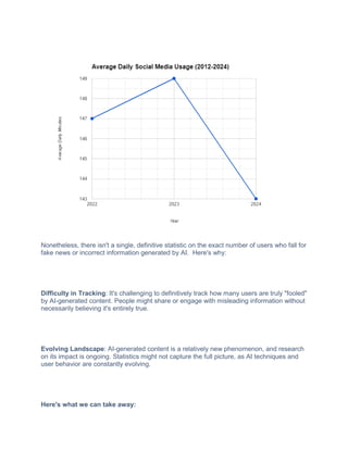 Nonetheless, there isn't a single, definitive statistic on the exact number of users who fall for
fake news or incorrect information generated by AI. Here's why:
Difficulty in Tracking: It's challenging to definitively track how many users are truly "fooled"
by AI-generated content. People might share or engage with misleading information without
necessarily believing it's entirely true.
Evolving Landscape: AI-generated content is a relatively new phenomenon, and research
on its impact is ongoing. Statistics might not capture the full picture, as AI techniques and
user behavior are constantly evolving.
Here's what we can take away:
 