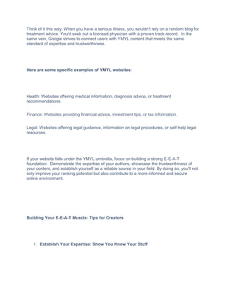 Think of it this way: When you have a serious illness, you wouldn't rely on a random blog for
treatment advice. You'd seek out a licensed physician with a proven track record. In the
same vein, Google strives to connect users with YMYL content that meets the same
standard of expertise and trustworthiness.
Here are some specific examples of YMYL websites:
Health: Websites offering medical information, diagnosis advice, or treatment
recommendations.
Finance: Websites providing financial advice, investment tips, or tax information.
Legal: Websites offering legal guidance, information on legal procedures, or self-help legal
resources.
If your website falls under the YMYL umbrella, focus on building a strong E-E-A-T
foundation. Demonstrate the expertise of your authors, showcase the trustworthiness of
your content, and establish yourself as a reliable source in your field. By doing so, you'll not
only improve your ranking potential but also contribute to a more informed and secure
online environment.
Building Your E-E-A-T Muscle: Tips for Creators
1. Establish Your Expertise: Show You Know Your Stuff
 