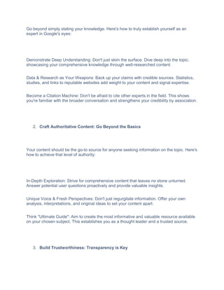 Go beyond simply stating your knowledge. Here's how to truly establish yourself as an
expert in Google's eyes:
Demonstrate Deep Understanding: Don't just skim the surface. Dive deep into the topic,
showcasing your comprehensive knowledge through well-researched content.
Data & Research as Your Weapons: Back up your claims with credible sources. Statistics,
studies, and links to reputable websites add weight to your content and signal expertise.
Become a Citation Machine: Don't be afraid to cite other experts in the field. This shows
you're familiar with the broader conversation and strengthens your credibility by association.
2. Craft Authoritative Content: Go Beyond the Basics
Your content should be the go-to source for anyone seeking information on the topic. Here's
how to achieve that level of authority:
In-Depth Exploration: Strive for comprehensive content that leaves no stone unturned.
Answer potential user questions proactively and provide valuable insights.
Unique Voice & Fresh Perspectives: Don't just regurgitate information. Offer your own
analysis, interpretations, and original ideas to set your content apart.
Think "Ultimate Guide": Aim to create the most informative and valuable resource available
on your chosen subject. This establishes you as a thought leader and a trusted source.
3. Build Trustworthiness: Transparency is Key
 